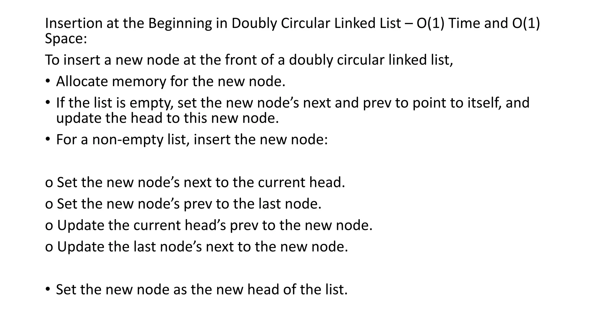 Insertion at the Beginning in Doubly Circular Linked List – O(1) Time and O(1)
Space:
To insert a new node at the front of a doubly circular linked list,
• Allocate memory for the new node.
• If the list is empty, set the new node’s next and prev to point to itself, and
update the head to this new node.
• For a non-empty list, insert the new node:
o Set the new node’s next to the current head.
o Set the new node’s prev to the last node.
o Update the current head’s prev to the new node.
o Update the last node’s next to the new node.
• Set the new node as the new head of the list.
 