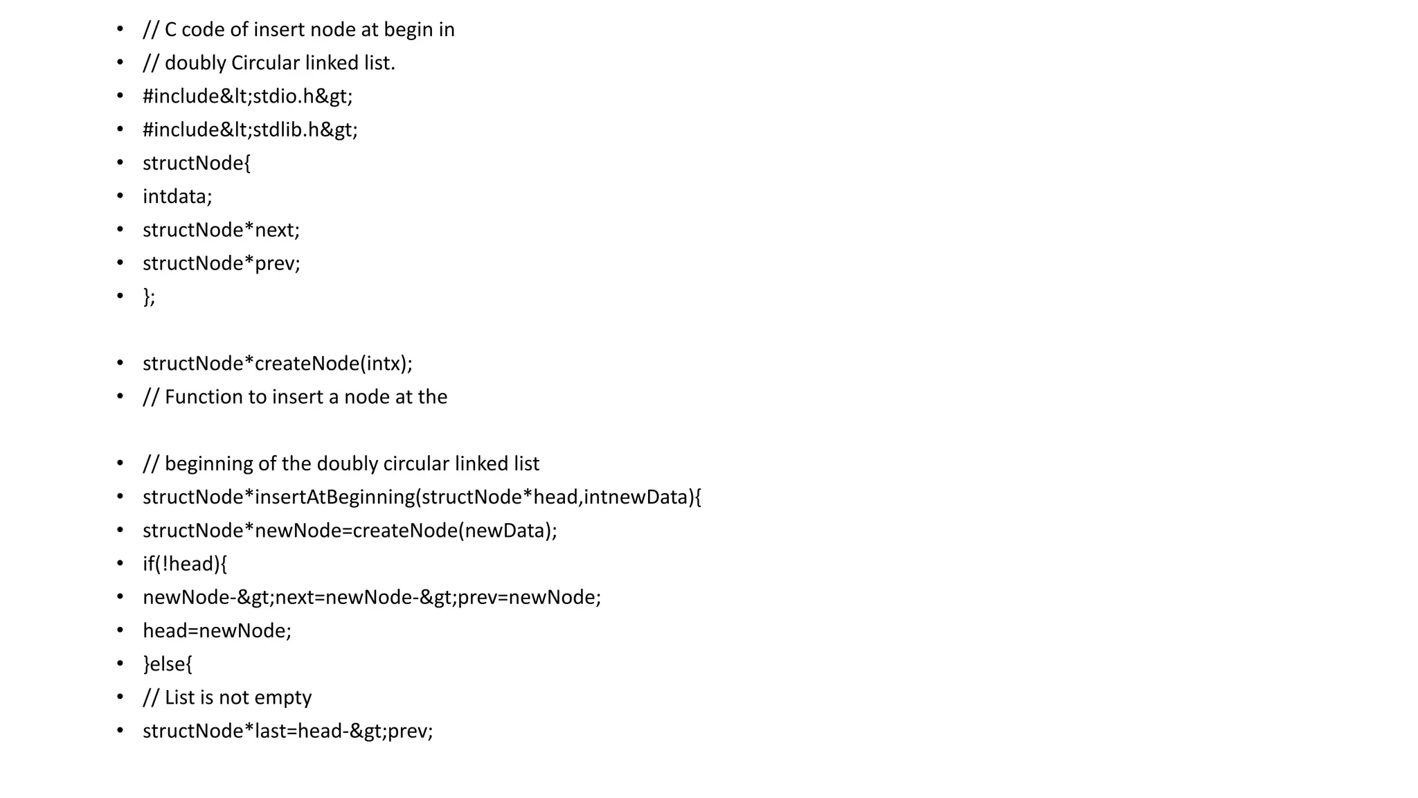 • // C code of insert node at begin in
• // doubly Circular linked list.
• #include<stdio.h>
• #include<stdlib.h>
• structNode{
• intdata;
• structNode*next;
• structNode*prev;
• };
• structNode*createNode(intx);
• // Function to insert a node at the
• // beginning of the doubly circular linked list
• structNode*insertAtBeginning(structNode*head,intnewData){
• structNode*newNode=createNode(newData);
• if(!head){
• newNode->next=newNode->prev=newNode;
• head=newNode;
• }else{
• // List is not empty
• structNode*last=head->prev;
 