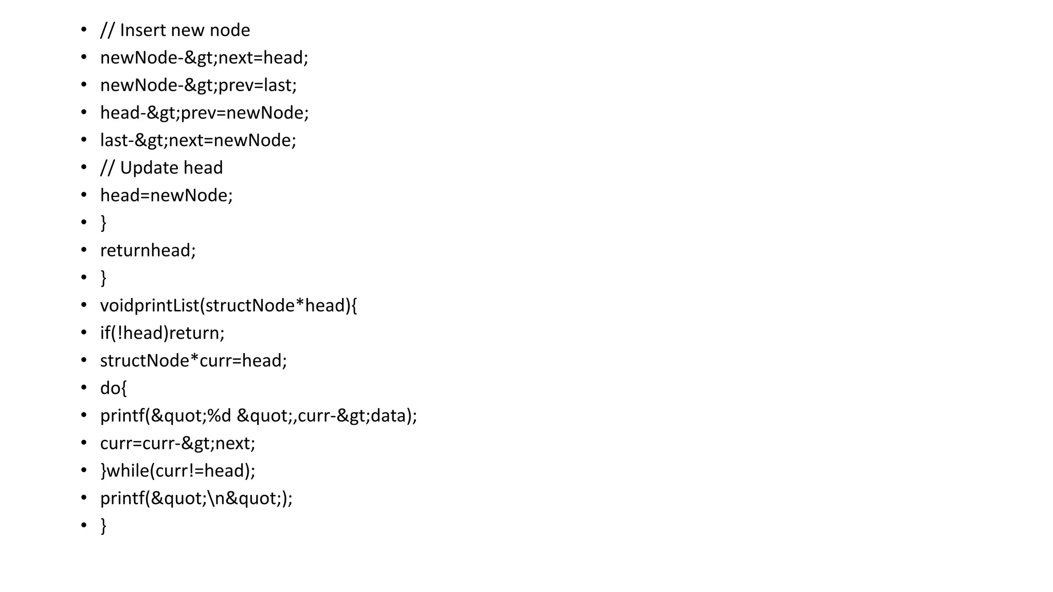 • // Insert new node
• newNode->next=head;
• newNode->prev=last;
• head->prev=newNode;
• last->next=newNode;
• // Update head
• head=newNode;
• }
• returnhead;
• }
• voidprintList(structNode*head){
• if(!head)return;
• structNode*curr=head;
• do{
• printf("%d ",curr->data);
• curr=curr->next;
• }while(curr!=head);
• printf("n");
• }
 