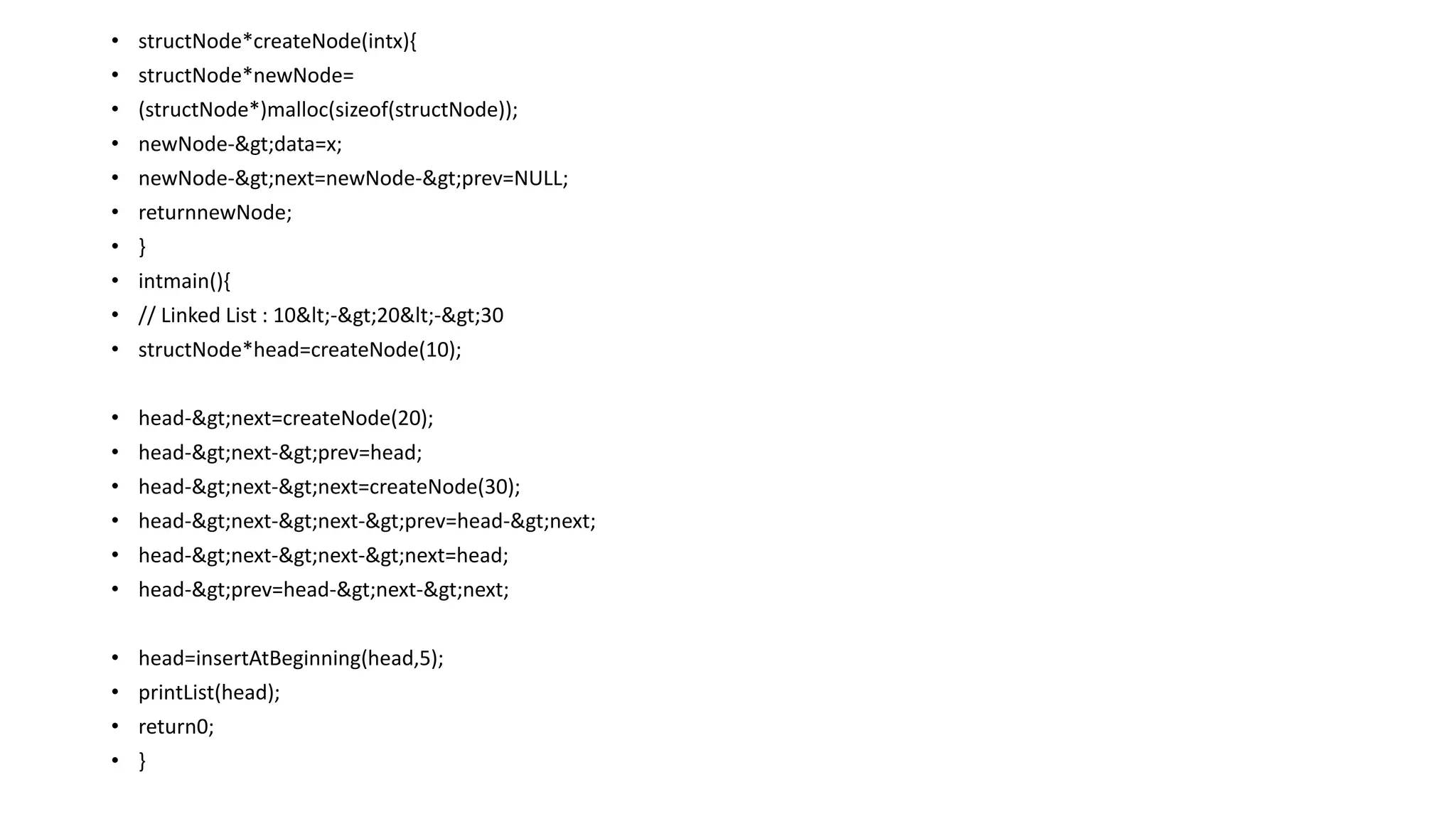 • structNode*createNode(intx){
• structNode*newNode=
• (structNode*)malloc(sizeof(structNode));
• newNode->data=x;
• newNode->next=newNode->prev=NULL;
• returnnewNode;
• }
• intmain(){
• // Linked List : 10<->20<->30
• structNode*head=createNode(10);
• head->next=createNode(20);
• head->next->prev=head;
• head->next->next=createNode(30);
• head->next->next->prev=head->next;
• head->next->next->next=head;
• head->prev=head->next->next;
• head=insertAtBeginning(head,5);
• printList(head);
• return0;
• }
 