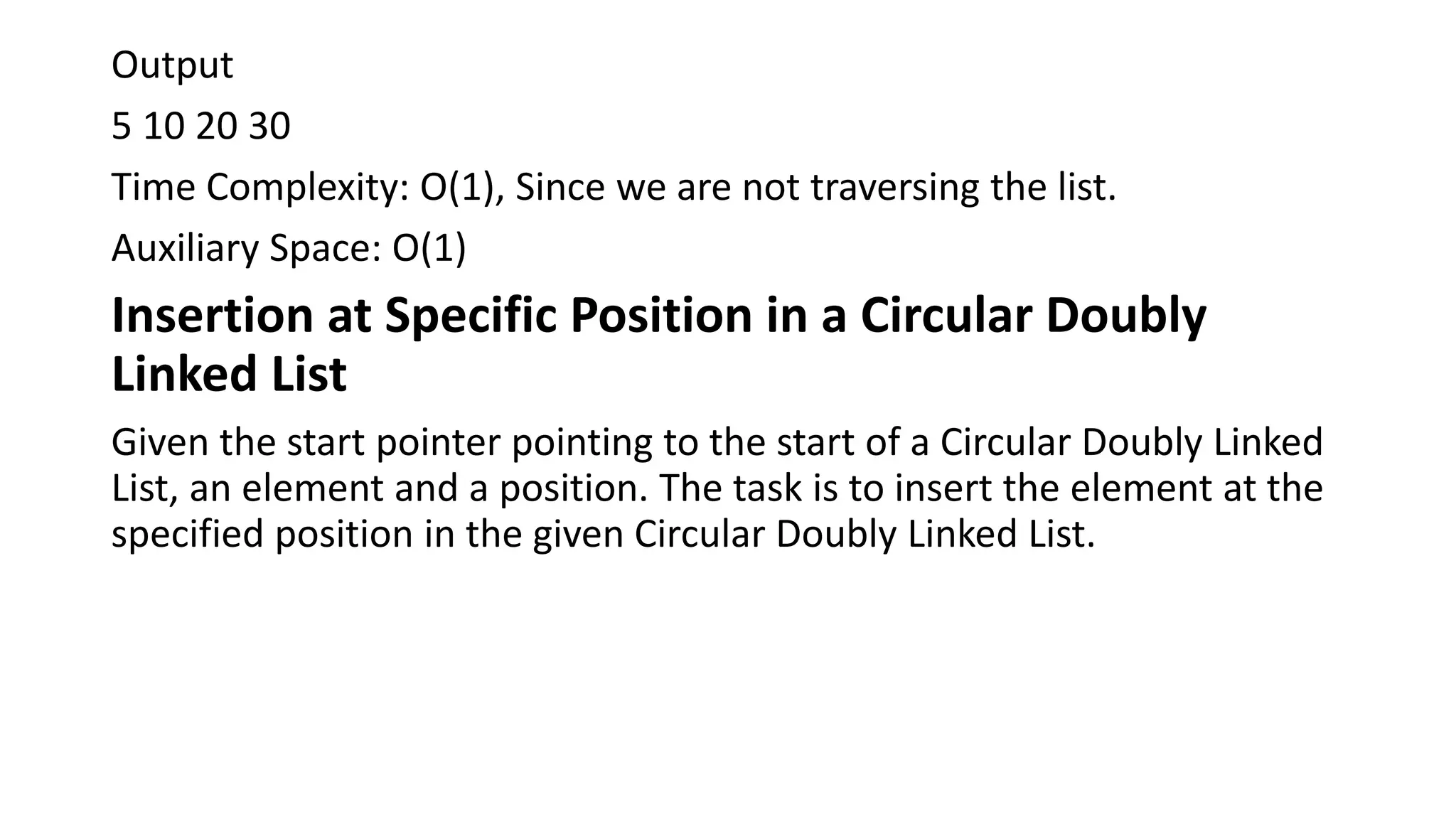 Output
5 10 20 30
Time Complexity: O(1), Since we are not traversing the list.
Auxiliary Space: O(1)
Insertion at Specific Position in a Circular Doubly
Linked List
Given the start pointer pointing to the start of a Circular Doubly Linked
List, an element and a position. The task is to insert the element at the
specified position in the given Circular Doubly Linked List.
 