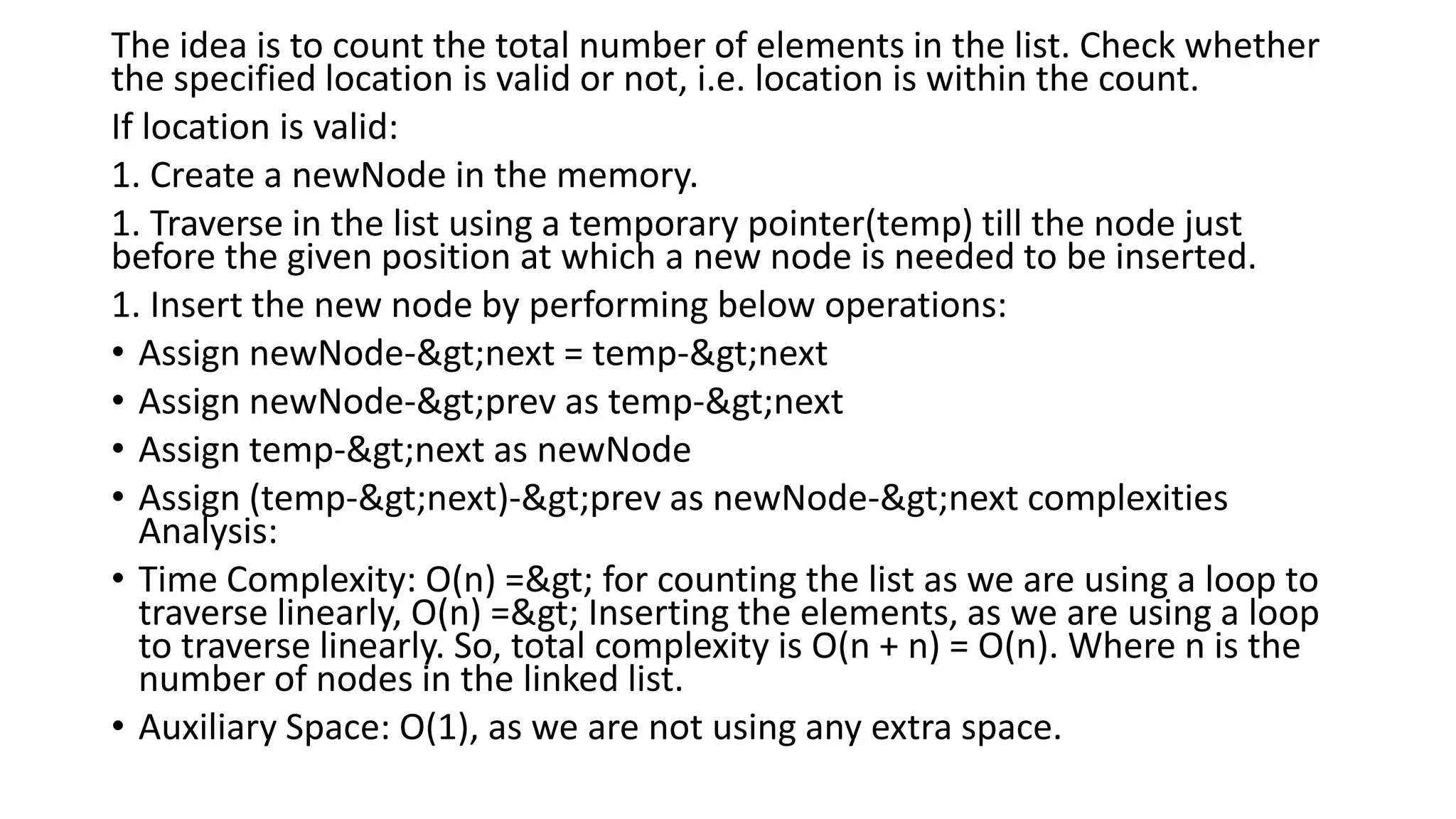 The idea is to count the total number of elements in the list. Check whether
the specified location is valid or not, i.e. location is within the count.
If location is valid:
1. Create a newNode in the memory.
1. Traverse in the list using a temporary pointer(temp) till the node just
before the given position at which a new node is needed to be inserted.
1. Insert the new node by performing below operations:
• Assign newNode->next = temp->next
• Assign newNode->prev as temp->next
• Assign temp->next as newNode
• Assign (temp->next)->prev as newNode->next complexities
Analysis:
• Time Complexity: O(n) => for counting the list as we are using a loop to
traverse linearly, O(n) => Inserting the elements, as we are using a loop
to traverse linearly. So, total complexity is O(n + n) = O(n). Where n is the
number of nodes in the linked list.
• Auxiliary Space: O(1), as we are not using any extra space.
 
