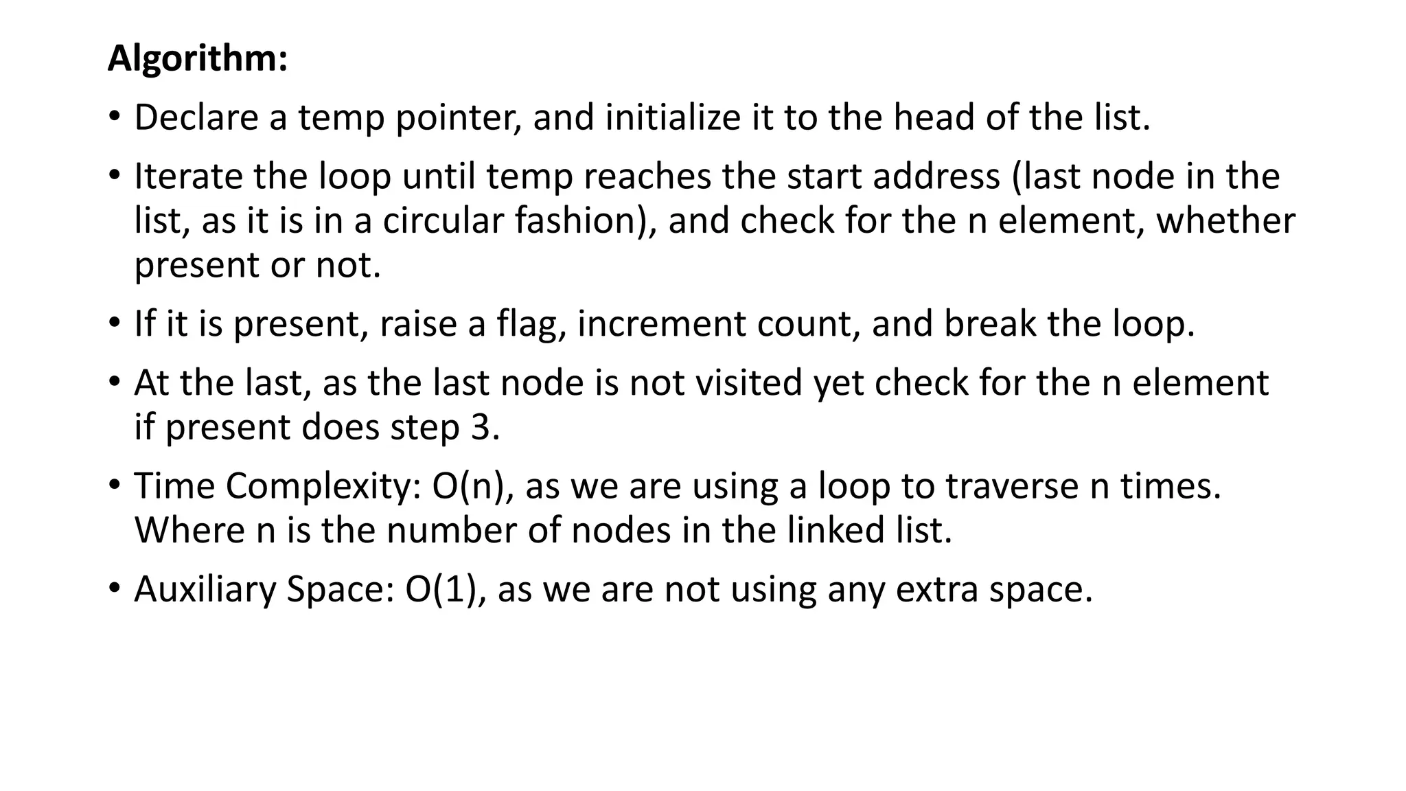 Algorithm:
• Declare a temp pointer, and initialize it to the head of the list.
• Iterate the loop until temp reaches the start address (last node in the
list, as it is in a circular fashion), and check for the n element, whether
present or not.
• If it is present, raise a flag, increment count, and break the loop.
• At the last, as the last node is not visited yet check for the n element
if present does step 3.
• Time Complexity: O(n), as we are using a loop to traverse n times.
Where n is the number of nodes in the linked list.
• Auxiliary Space: O(1), as we are not using any extra space.
 