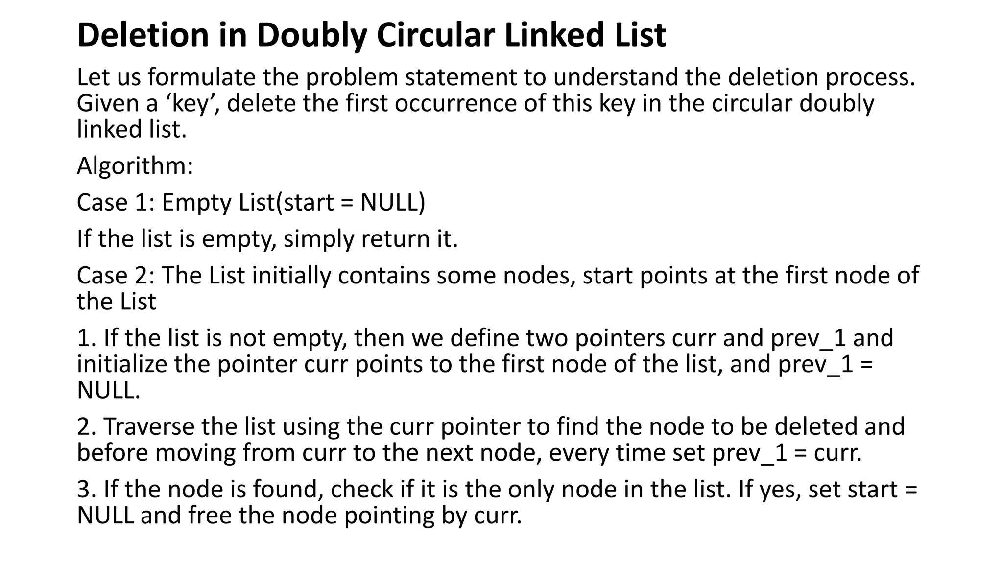 Deletion in Doubly Circular Linked List
Let us formulate the problem statement to understand the deletion process.
Given a ‘key’, delete the first occurrence of this key in the circular doubly
linked list.
Algorithm:
Case 1: Empty List(start = NULL)
If the list is empty, simply return it.
Case 2: The List initially contains some nodes, start points at the first node of
the List
1. If the list is not empty, then we define two pointers curr and prev_1 and
initialize the pointer curr points to the first node of the list, and prev_1 =
NULL.
2. Traverse the list using the curr pointer to find the node to be deleted and
before moving from curr to the next node, every time set prev_1 = curr.
3. If the node is found, check if it is the only node in the list. If yes, set start =
NULL and free the node pointing by curr.
 