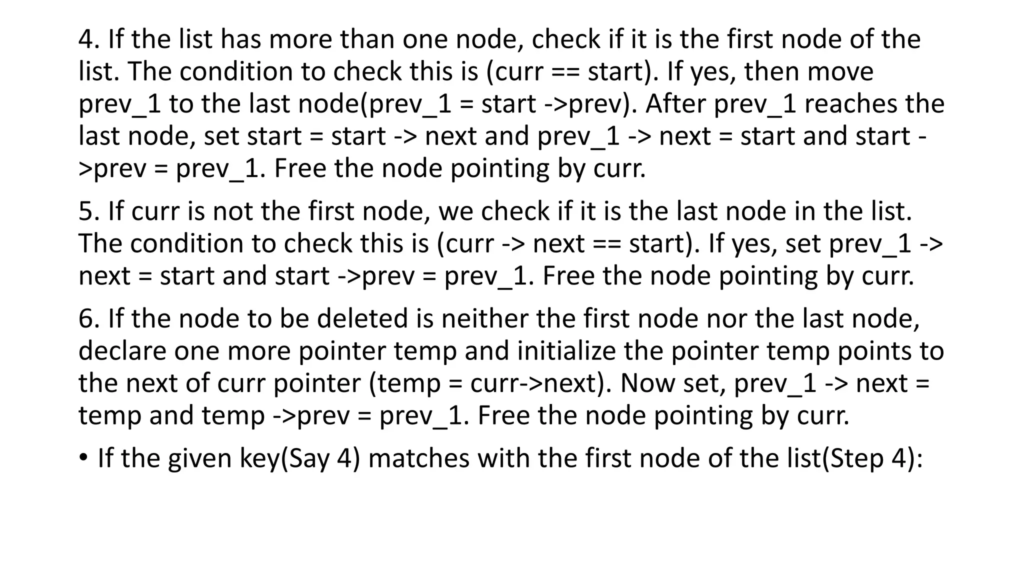 4. If the list has more than one node, check if it is the first node of the
list. The condition to check this is (curr == start). If yes, then move
prev_1 to the last node(prev_1 = start ->prev). After prev_1 reaches the
last node, set start = start -> next and prev_1 -> next = start and start -
>prev = prev_1. Free the node pointing by curr.
5. If curr is not the first node, we check if it is the last node in the list.
The condition to check this is (curr -> next == start). If yes, set prev_1 ->
next = start and start ->prev = prev_1. Free the node pointing by curr.
6. If the node to be deleted is neither the first node nor the last node,
declare one more pointer temp and initialize the pointer temp points to
the next of curr pointer (temp = curr->next). Now set, prev_1 -> next =
temp and temp ->prev = prev_1. Free the node pointing by curr.
• If the given key(Say 4) matches with the first node of the list(Step 4):
 