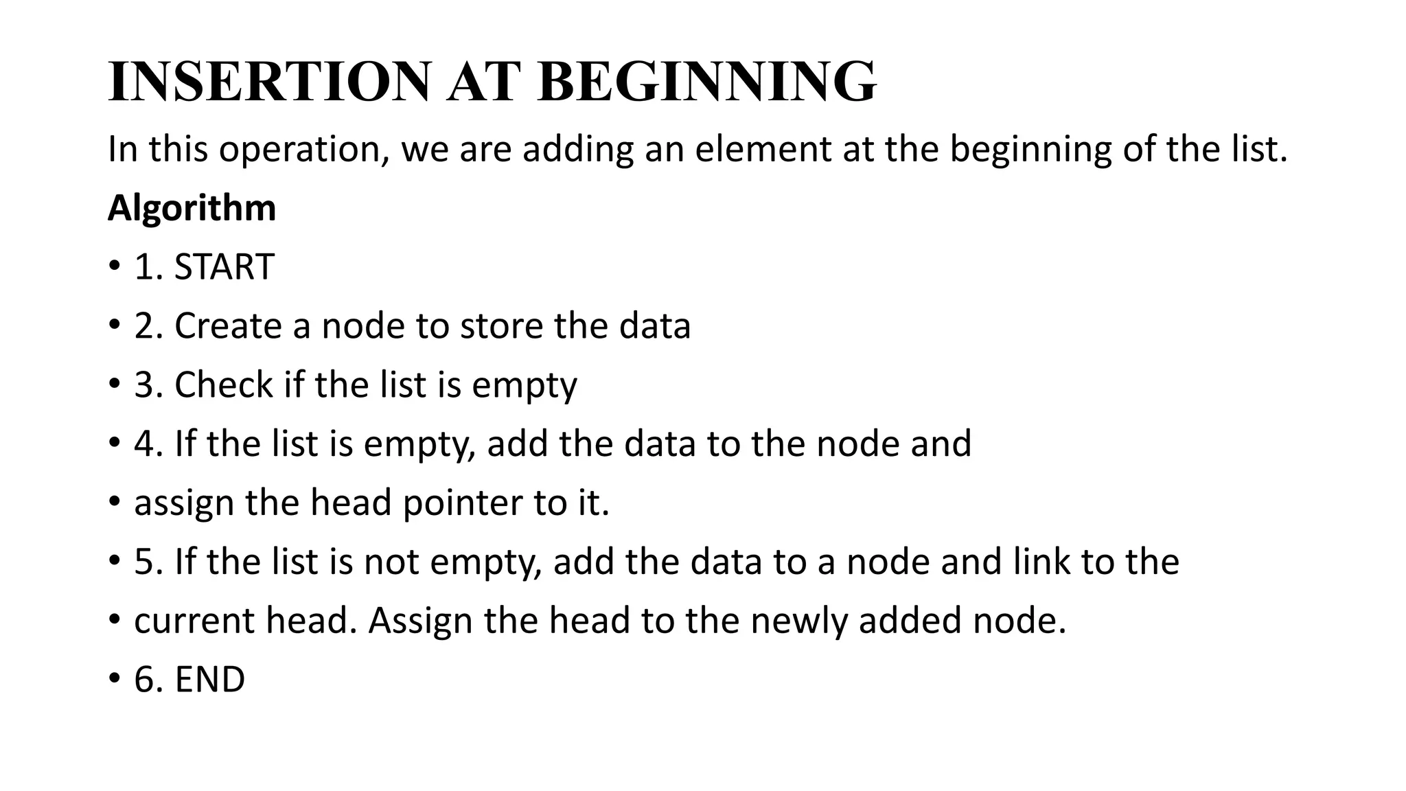 INSERTION AT BEGINNING
In this operation, we are adding an element at the beginning of the list.
Algorithm
• 1. START
• 2. Create a node to store the data
• 3. Check if the list is empty
• 4. If the list is empty, add the data to the node and
• assign the head pointer to it.
• 5. If the list is not empty, add the data to a node and link to the
• current head. Assign the head to the newly added node.
• 6. END
 