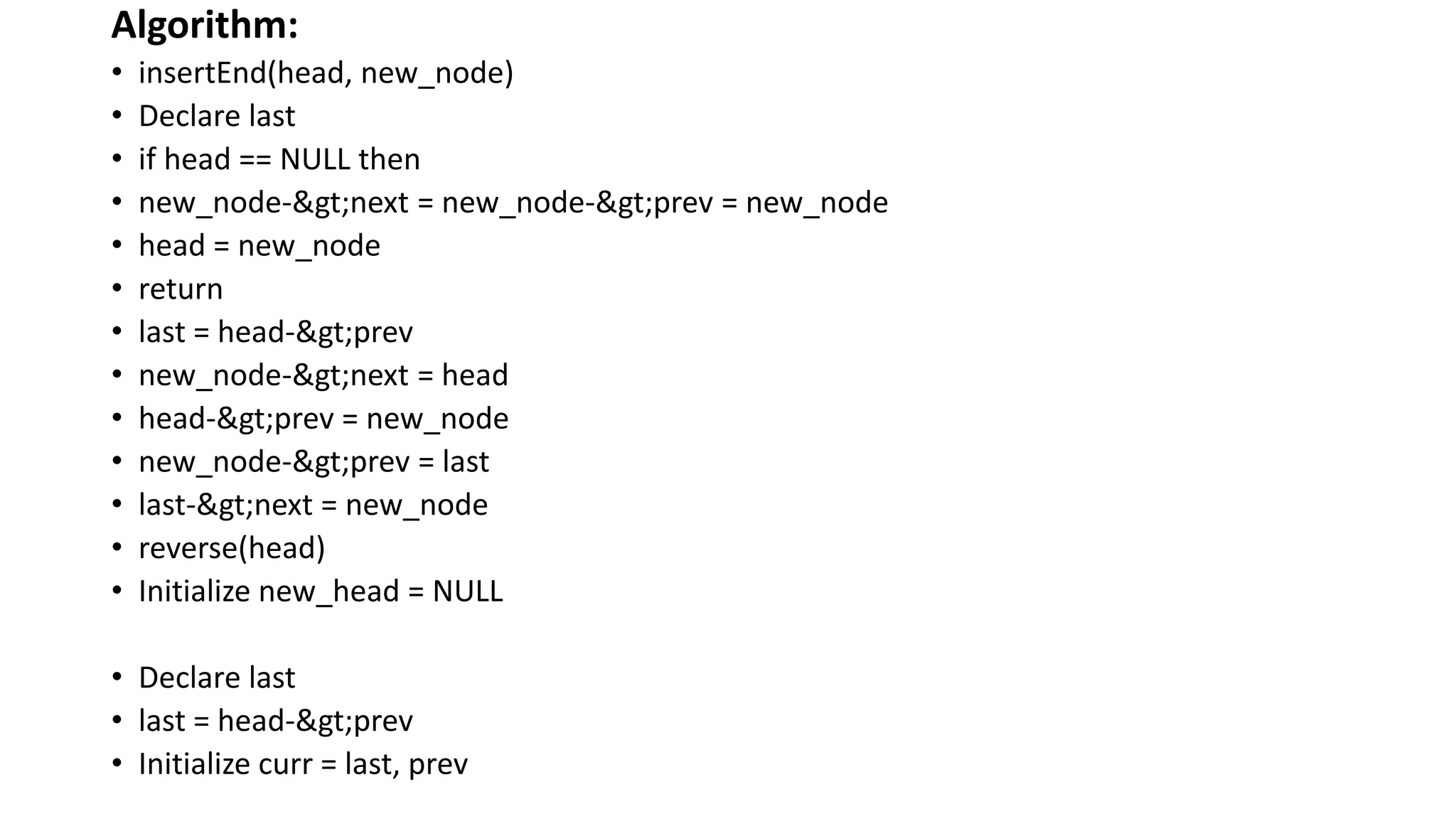 Algorithm:
• insertEnd(head, new_node)
• Declare last
• if head == NULL then
• new_node->next = new_node->prev = new_node
• head = new_node
• return
• last = head->prev
• new_node->next = head
• head->prev = new_node
• new_node->prev = last
• last->next = new_node
• reverse(head)
• Initialize new_head = NULL
• Declare last
• last = head->prev
• Initialize curr = last, prev
 