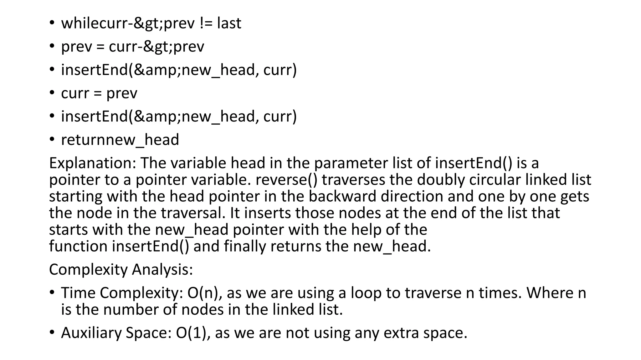 • whilecurr->prev != last
• prev = curr->prev
• insertEnd(&amp;new_head, curr)
• curr = prev
• insertEnd(&amp;new_head, curr)
• returnnew_head
Explanation: The variable head in the parameter list of insertEnd() is a
pointer to a pointer variable. reverse() traverses the doubly circular linked list
starting with the head pointer in the backward direction and one by one gets
the node in the traversal. It inserts those nodes at the end of the list that
starts with the new_head pointer with the help of the
function insertEnd() and finally returns the new_head.
Complexity Analysis:
• Time Complexity: O(n), as we are using a loop to traverse n times. Where n
is the number of nodes in the linked list.
• Auxiliary Space: O(1), as we are not using any extra space.
 