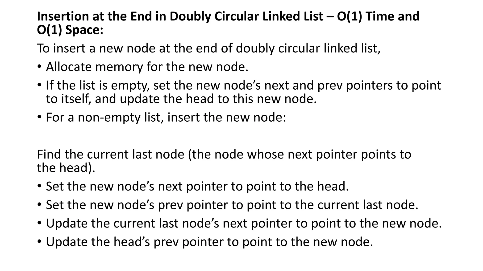 Insertion at the End in Doubly Circular Linked List – O(1) Time and
O(1) Space:
To insert a new node at the end of doubly circular linked list,
• Allocate memory for the new node.
• If the list is empty, set the new node’s next and prev pointers to point
to itself, and update the head to this new node.
• For a non-empty list, insert the new node:
Find the current last node (the node whose next pointer points to
the head).
• Set the new node’s next pointer to point to the head.
• Set the new node’s prev pointer to point to the current last node.
• Update the current last node’s next pointer to point to the new node.
• Update the head’s prev pointer to point to the new node.
 