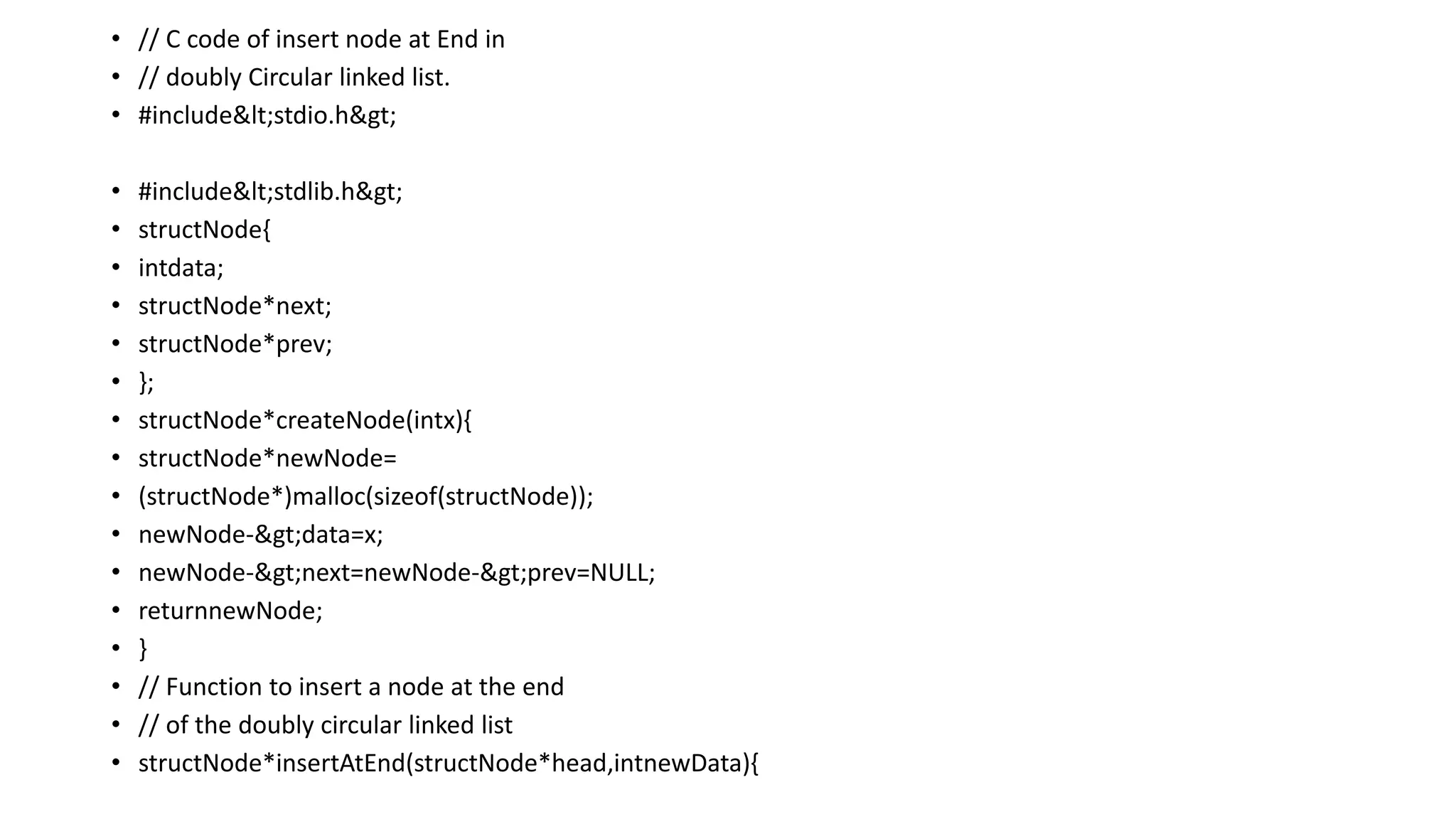 • // C code of insert node at End in
• // doubly Circular linked list.
• #include<stdio.h>
• #include<stdlib.h>
• structNode{
• intdata;
• structNode*next;
• structNode*prev;
• };
• structNode*createNode(intx){
• structNode*newNode=
• (structNode*)malloc(sizeof(structNode));
• newNode->data=x;
• newNode->next=newNode->prev=NULL;
• returnnewNode;
• }
• // Function to insert a node at the end
• // of the doubly circular linked list
• structNode*insertAtEnd(structNode*head,intnewData){
 