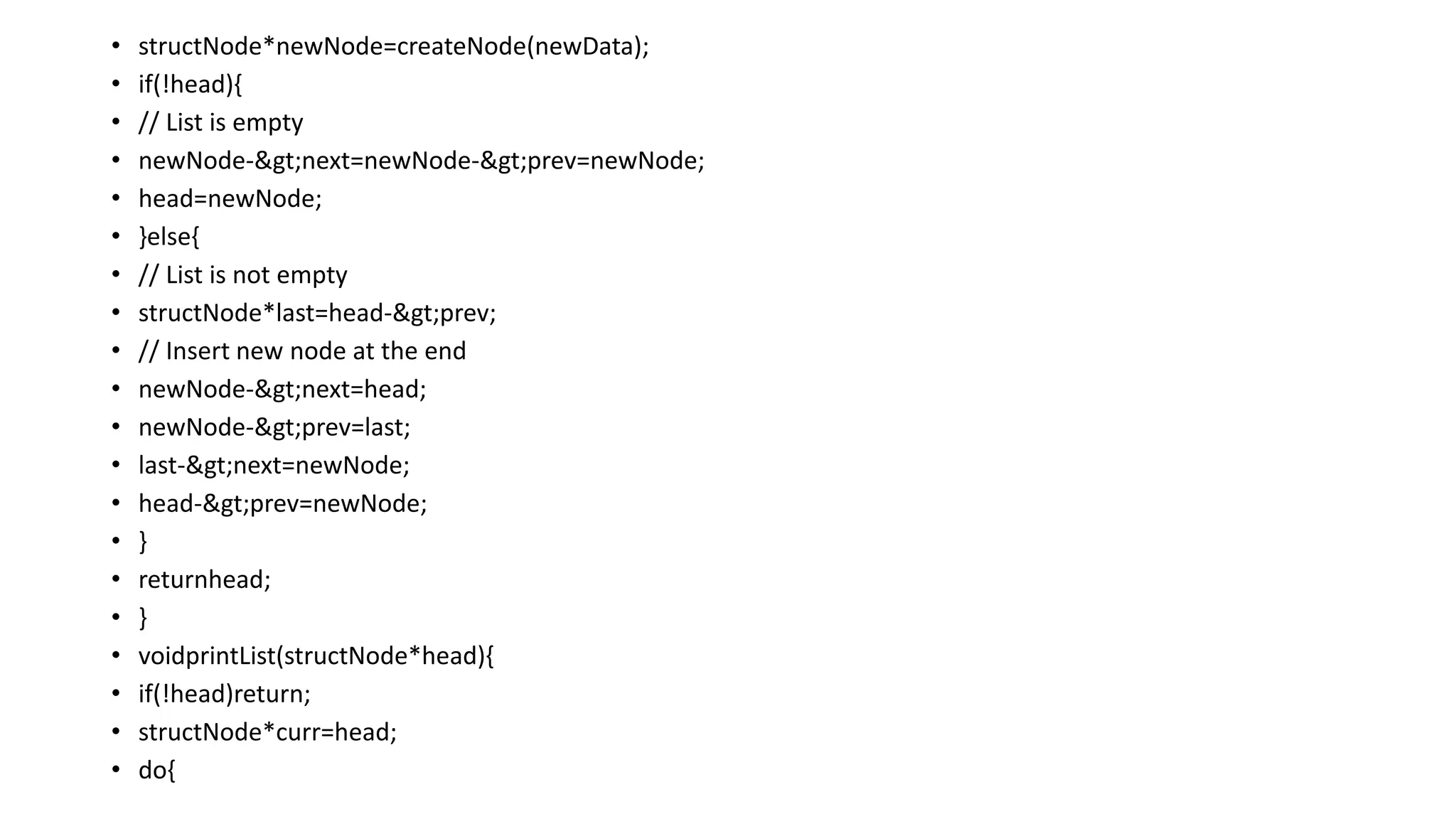 • structNode*newNode=createNode(newData);
• if(!head){
• // List is empty
• newNode->next=newNode->prev=newNode;
• head=newNode;
• }else{
• // List is not empty
• structNode*last=head->prev;
• // Insert new node at the end
• newNode->next=head;
• newNode->prev=last;
• last->next=newNode;
• head->prev=newNode;
• }
• returnhead;
• }
• voidprintList(structNode*head){
• if(!head)return;
• structNode*curr=head;
• do{
 