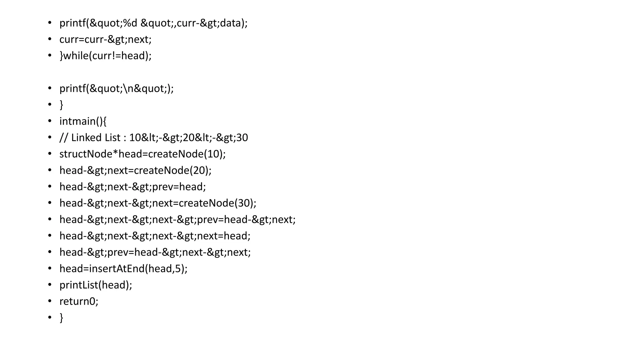 • printf("%d ",curr->data);
• curr=curr->next;
• }while(curr!=head);
• printf("n");
• }
• intmain(){
• // Linked List : 10<->20<->30
• structNode*head=createNode(10);
• head->next=createNode(20);
• head->next->prev=head;
• head->next->next=createNode(30);
• head->next->next->prev=head->next;
• head->next->next->next=head;
• head->prev=head->next->next;
• head=insertAtEnd(head,5);
• printList(head);
• return0;
• }
 
