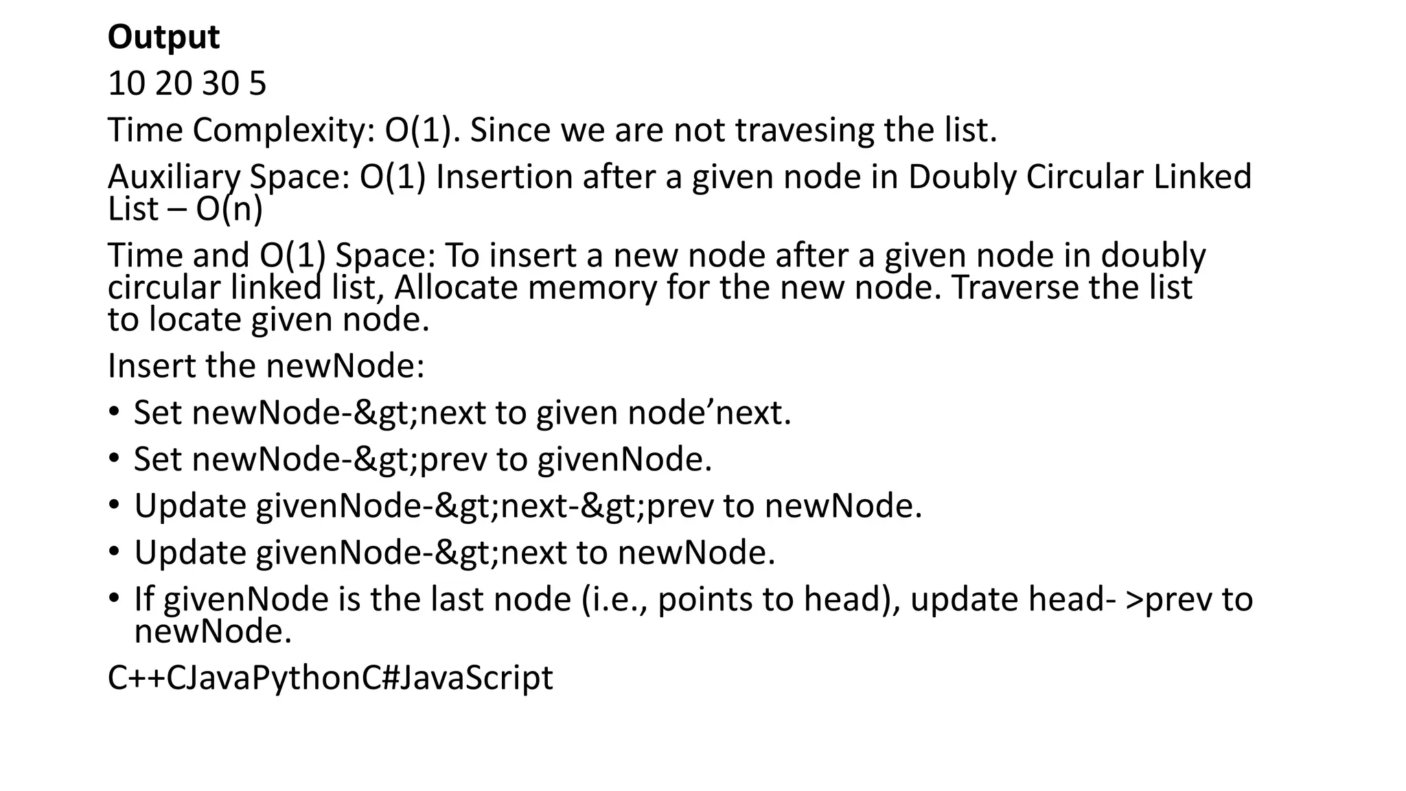 Output
10 20 30 5
Time Complexity: O(1). Since we are not travesing the list.
Auxiliary Space: O(1) Insertion after a given node in Doubly Circular Linked
List – O(n)
Time and O(1) Space: To insert a new node after a given node in doubly
circular linked list, Allocate memory for the new node. Traverse the list
to locate given node.
Insert the newNode:
• Set newNode->next to given node’next.
• Set newNode->prev to givenNode.
• Update givenNode->next->prev to newNode.
• Update givenNode->next to newNode.
• If givenNode is the last node (i.e., points to head), update head- >prev to
newNode.
C++CJavaPythonC#JavaScript
 