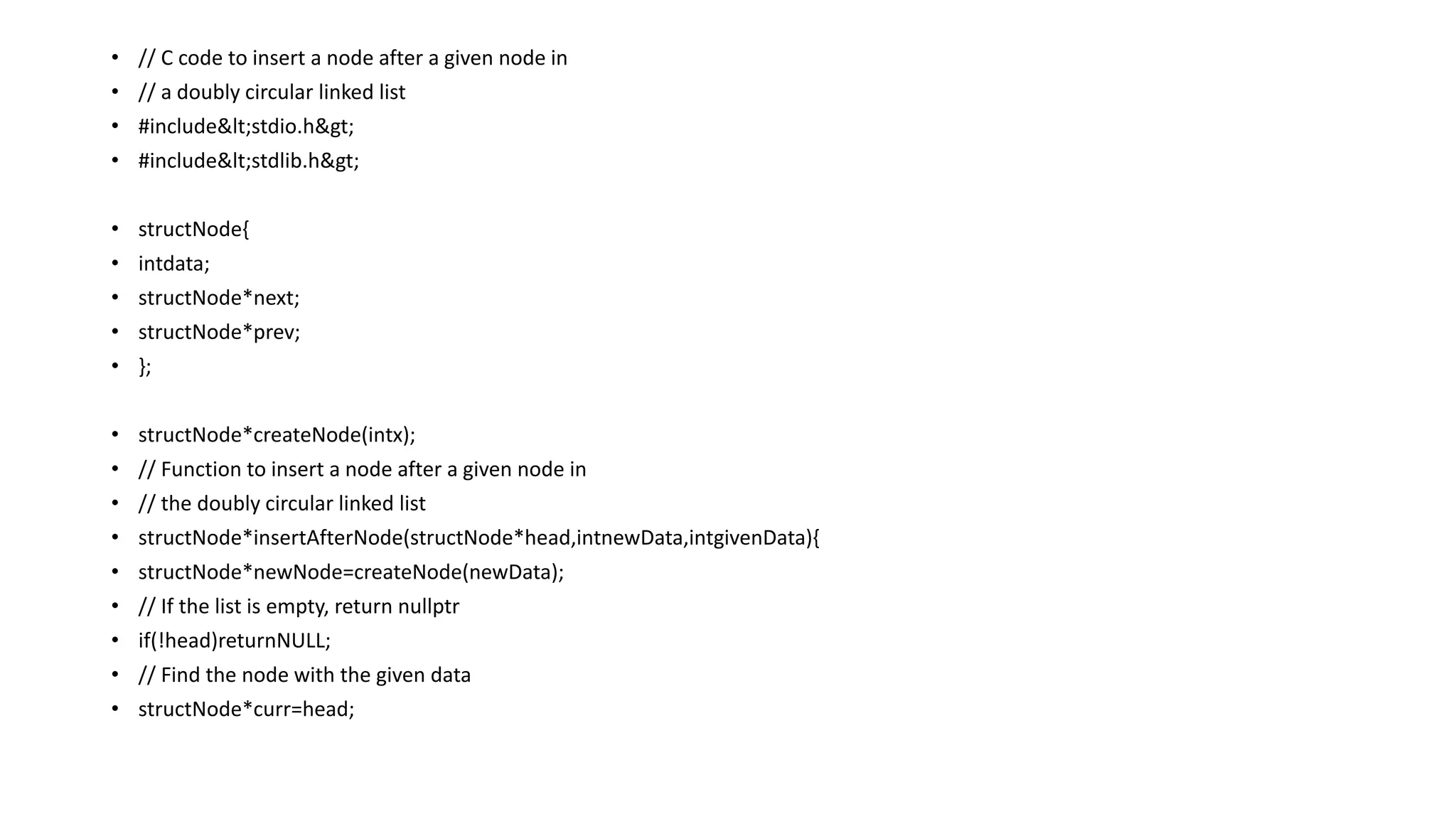 • // C code to insert a node after a given node in
• // a doubly circular linked list
• #include<stdio.h>
• #include<stdlib.h>
• structNode{
• intdata;
• structNode*next;
• structNode*prev;
• };
• structNode*createNode(intx);
• // Function to insert a node after a given node in
• // the doubly circular linked list
• structNode*insertAfterNode(structNode*head,intnewData,intgivenData){
• structNode*newNode=createNode(newData);
• // If the list is empty, return nullptr
• if(!head)returnNULL;
• // Find the node with the given data
• structNode*curr=head;
 