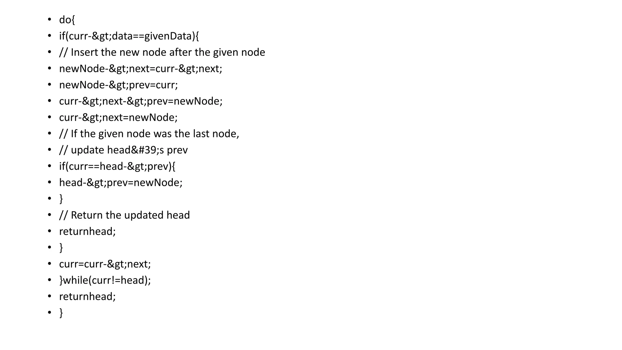 • do{
• if(curr->data==givenData){
• // Insert the new node after the given node
• newNode->next=curr->next;
• newNode->prev=curr;
• curr->next->prev=newNode;
• curr->next=newNode;
• // If the given node was the last node,
• // update head's prev
• if(curr==head->prev){
• head->prev=newNode;
• }
• // Return the updated head
• returnhead;
• }
• curr=curr->next;
• }while(curr!=head);
• returnhead;
• }
 