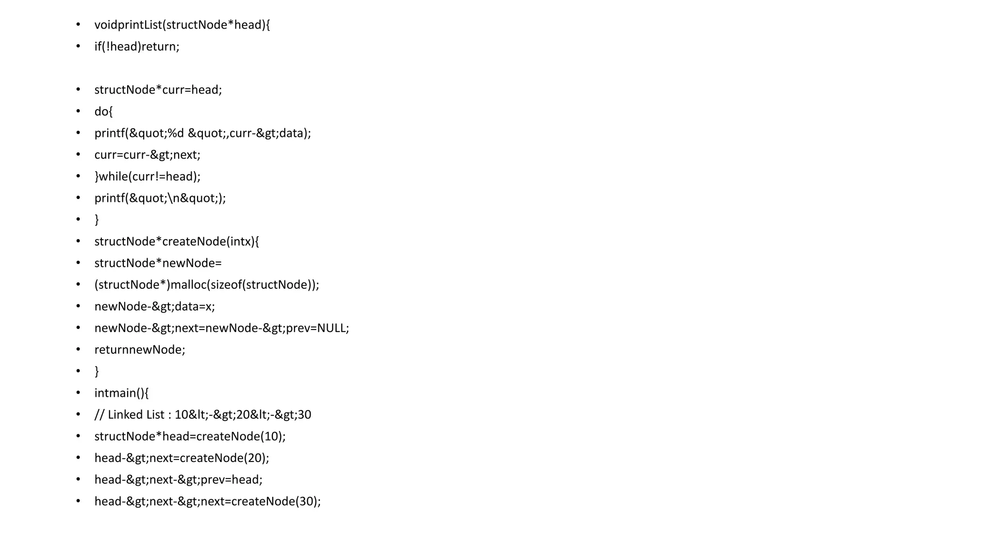 • voidprintList(structNode*head){
• if(!head)return;
• structNode*curr=head;
• do{
• printf("%d ",curr->data);
• curr=curr->next;
• }while(curr!=head);
• printf("n");
• }
• structNode*createNode(intx){
• structNode*newNode=
• (structNode*)malloc(sizeof(structNode));
• newNode->data=x;
• newNode->next=newNode->prev=NULL;
• returnnewNode;
• }
• intmain(){
• // Linked List : 10<->20<->30
• structNode*head=createNode(10);
• head->next=createNode(20);
• head->next->prev=head;
• head->next->next=createNode(30);
 