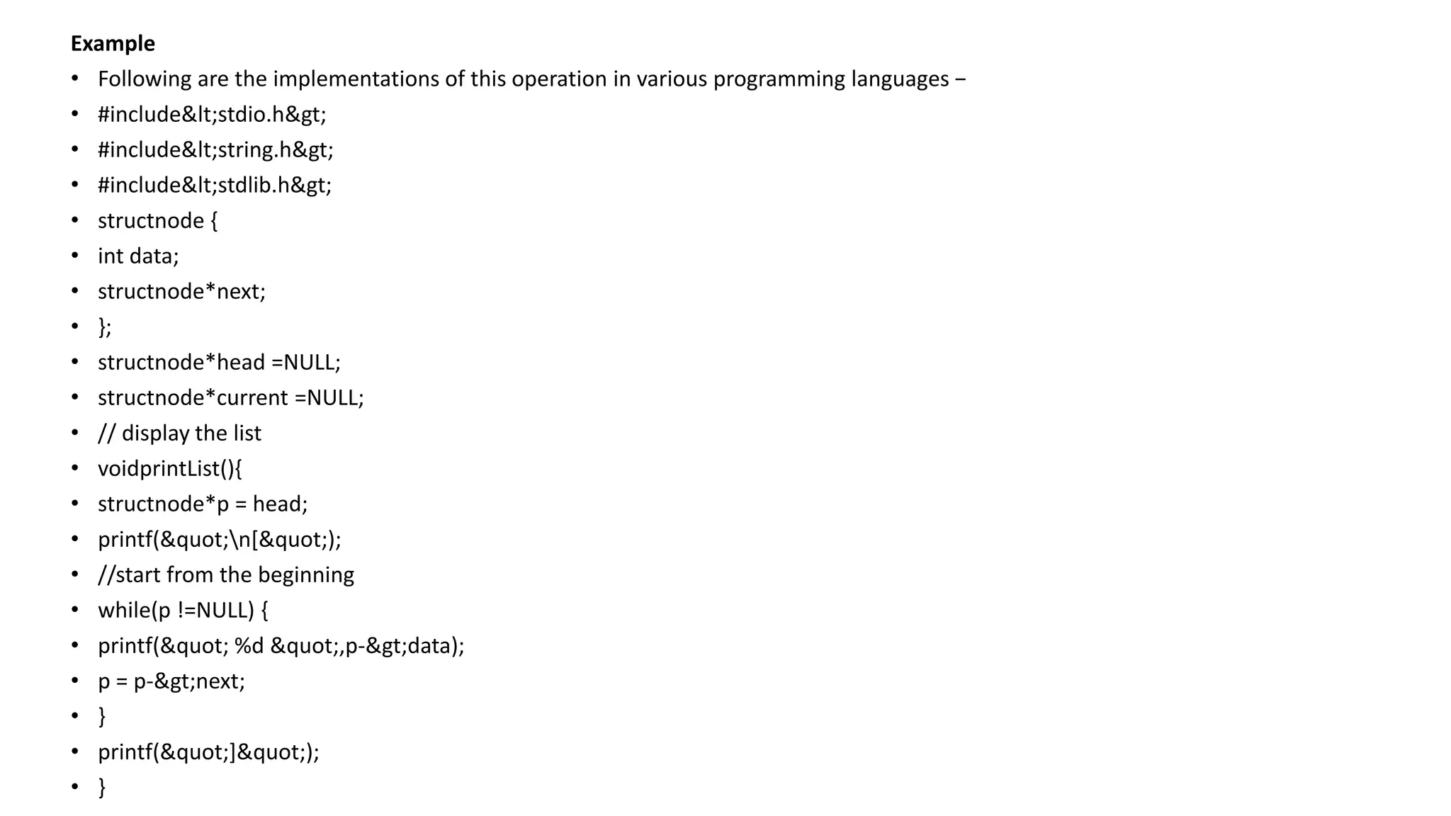 Example
• Following are the implementations of this operation in various programming languages −
• #include<stdio.h>
• #include<string.h>
• #include<stdlib.h>
• structnode {
• int data;
• structnode*next;
• };
• structnode*head =NULL;
• structnode*current =NULL;
• // display the list
• voidprintList(){
• structnode*p = head;
• printf("n[");
• //start from the beginning
• while(p !=NULL) {
• printf(" %d ",p->data);
• p = p->next;
• }
• printf("]");
• }
 