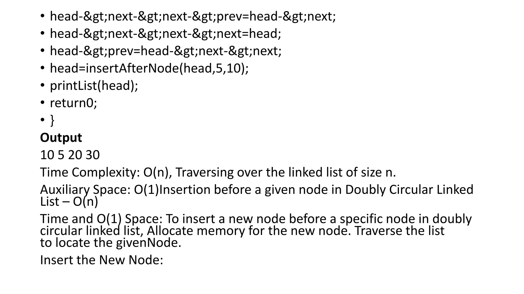• head->next->next->prev=head->next;
• head->next->next->next=head;
• head->prev=head->next->next;
• head=insertAfterNode(head,5,10);
• printList(head);
• return0;
• }
Output
10 5 20 30
Time Complexity: O(n), Traversing over the linked list of size n.
Auxiliary Space: O(1)Insertion before a given node in Doubly Circular Linked
List – O(n)
Time and O(1) Space: To insert a new node before a specific node in doubly
circular linked list, Allocate memory for the new node. Traverse the list
to locate the givenNode.
Insert the New Node:
 