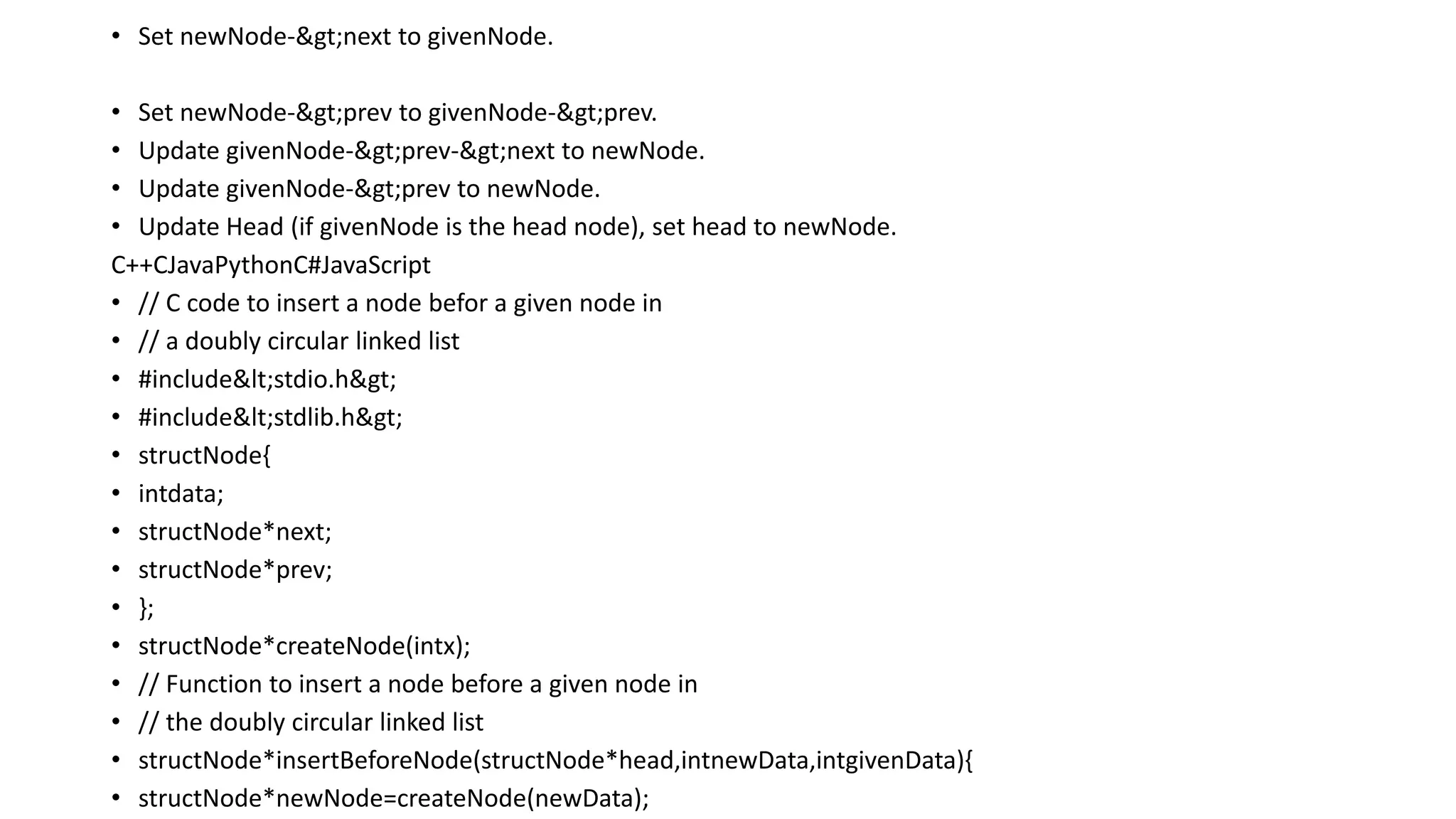 • Set newNode->next to givenNode.
• Set newNode->prev to givenNode->prev.
• Update givenNode->prev->next to newNode.
• Update givenNode->prev to newNode.
• Update Head (if givenNode is the head node), set head to newNode.
C++CJavaPythonC#JavaScript
• // C code to insert a node befor a given node in
• // a doubly circular linked list
• #include<stdio.h>
• #include<stdlib.h>
• structNode{
• intdata;
• structNode*next;
• structNode*prev;
• };
• structNode*createNode(intx);
• // Function to insert a node before a given node in
• // the doubly circular linked list
• structNode*insertBeforeNode(structNode*head,intnewData,intgivenData){
• structNode*newNode=createNode(newData);
 