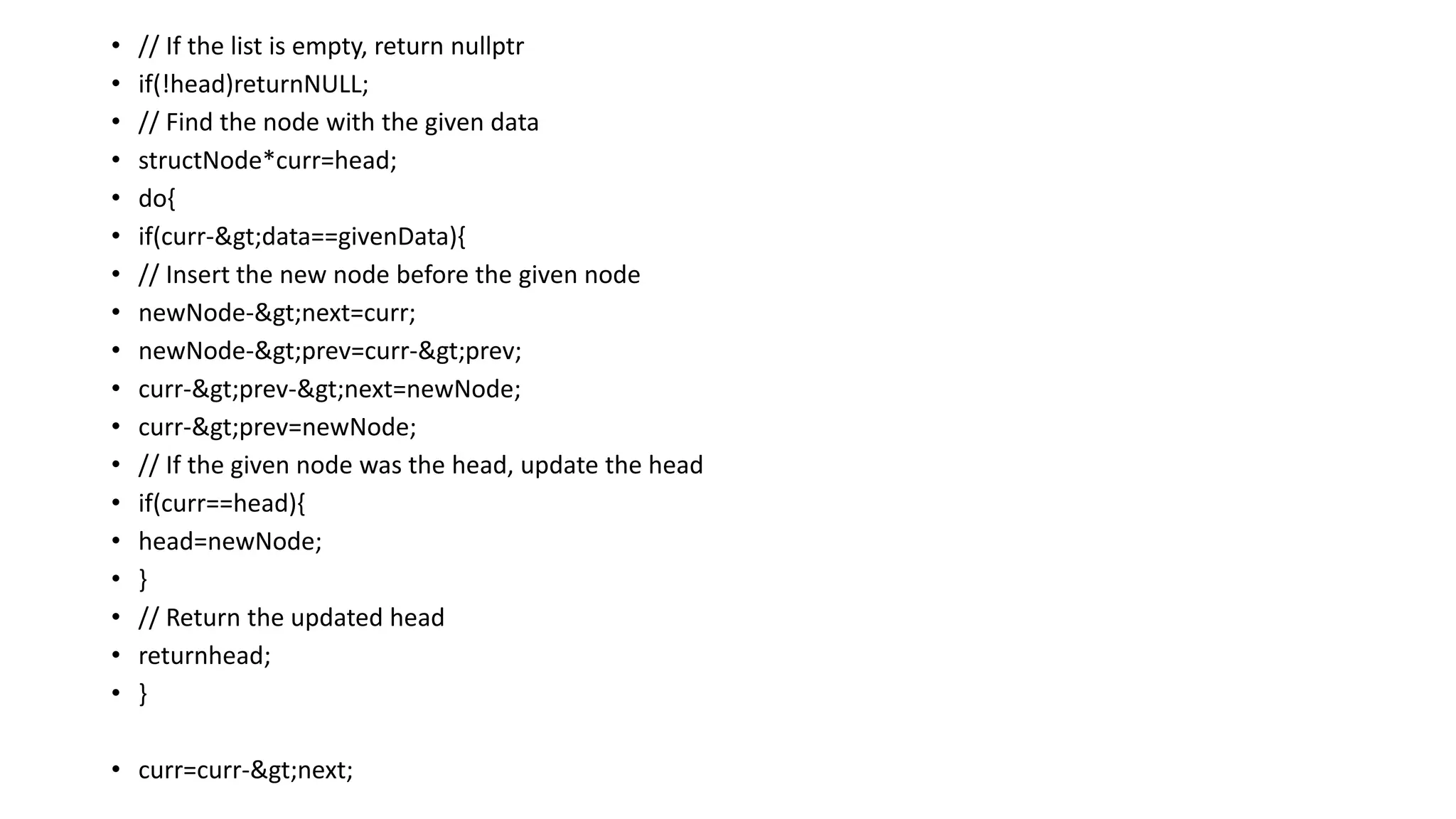• // If the list is empty, return nullptr
• if(!head)returnNULL;
• // Find the node with the given data
• structNode*curr=head;
• do{
• if(curr->data==givenData){
• // Insert the new node before the given node
• newNode->next=curr;
• newNode->prev=curr->prev;
• curr->prev->next=newNode;
• curr->prev=newNode;
• // If the given node was the head, update the head
• if(curr==head){
• head=newNode;
• }
• // Return the updated head
• returnhead;
• }
• curr=curr->next;
 