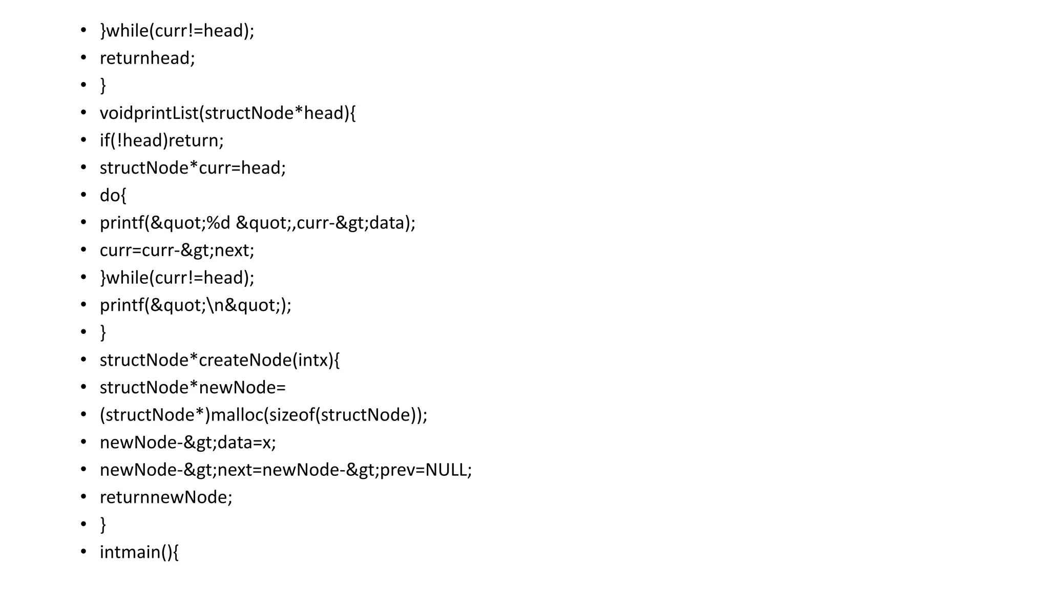• }while(curr!=head);
• returnhead;
• }
• voidprintList(structNode*head){
• if(!head)return;
• structNode*curr=head;
• do{
• printf("%d ",curr->data);
• curr=curr->next;
• }while(curr!=head);
• printf("n");
• }
• structNode*createNode(intx){
• structNode*newNode=
• (structNode*)malloc(sizeof(structNode));
• newNode->data=x;
• newNode->next=newNode->prev=NULL;
• returnnewNode;
• }
• intmain(){
 
