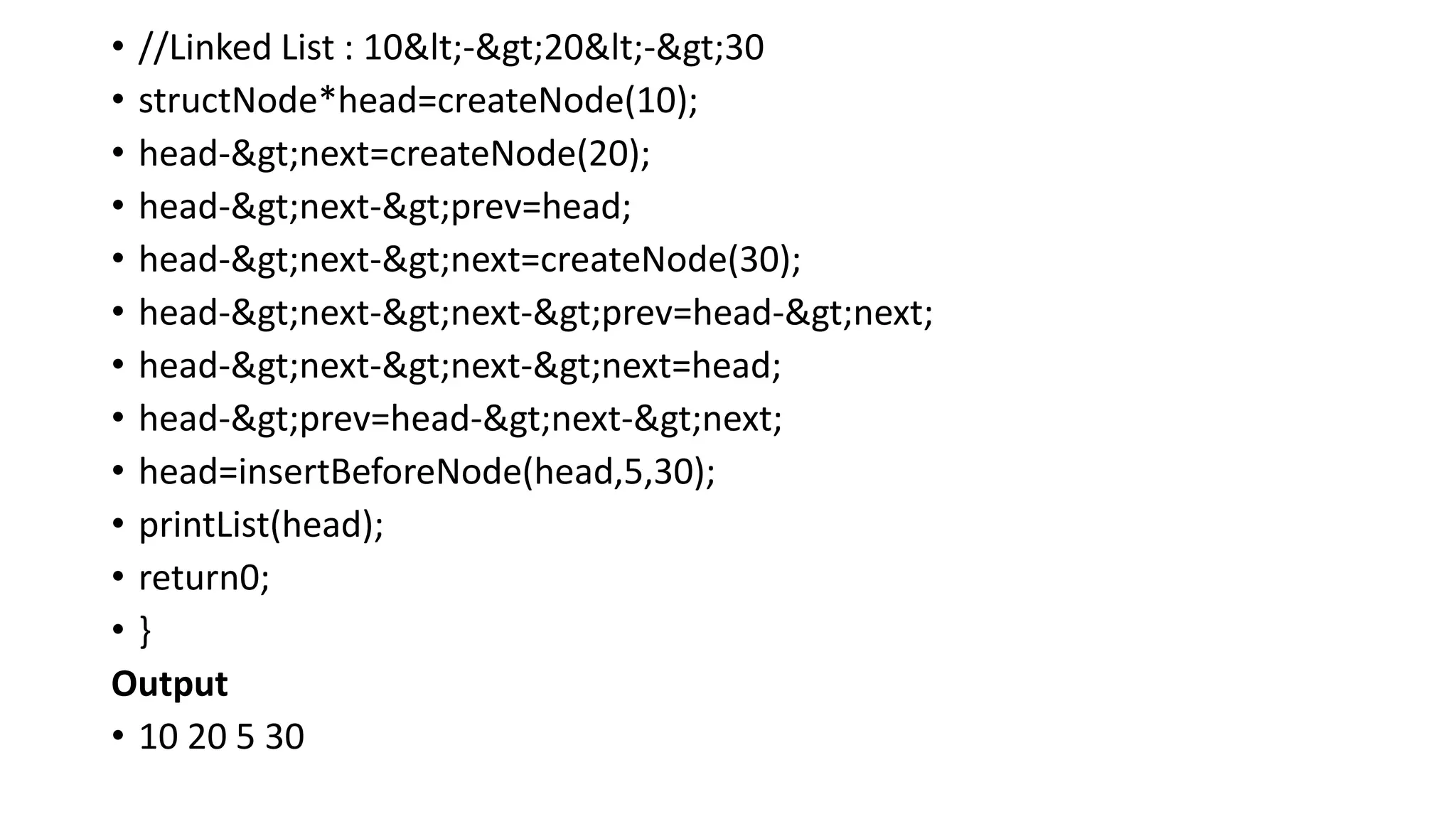 • //Linked List : 10<->20<->30
• structNode*head=createNode(10);
• head->next=createNode(20);
• head->next->prev=head;
• head->next->next=createNode(30);
• head->next->next->prev=head->next;
• head->next->next->next=head;
• head->prev=head->next->next;
• head=insertBeforeNode(head,5,30);
• printList(head);
• return0;
• }
Output
• 10 20 5 30
 