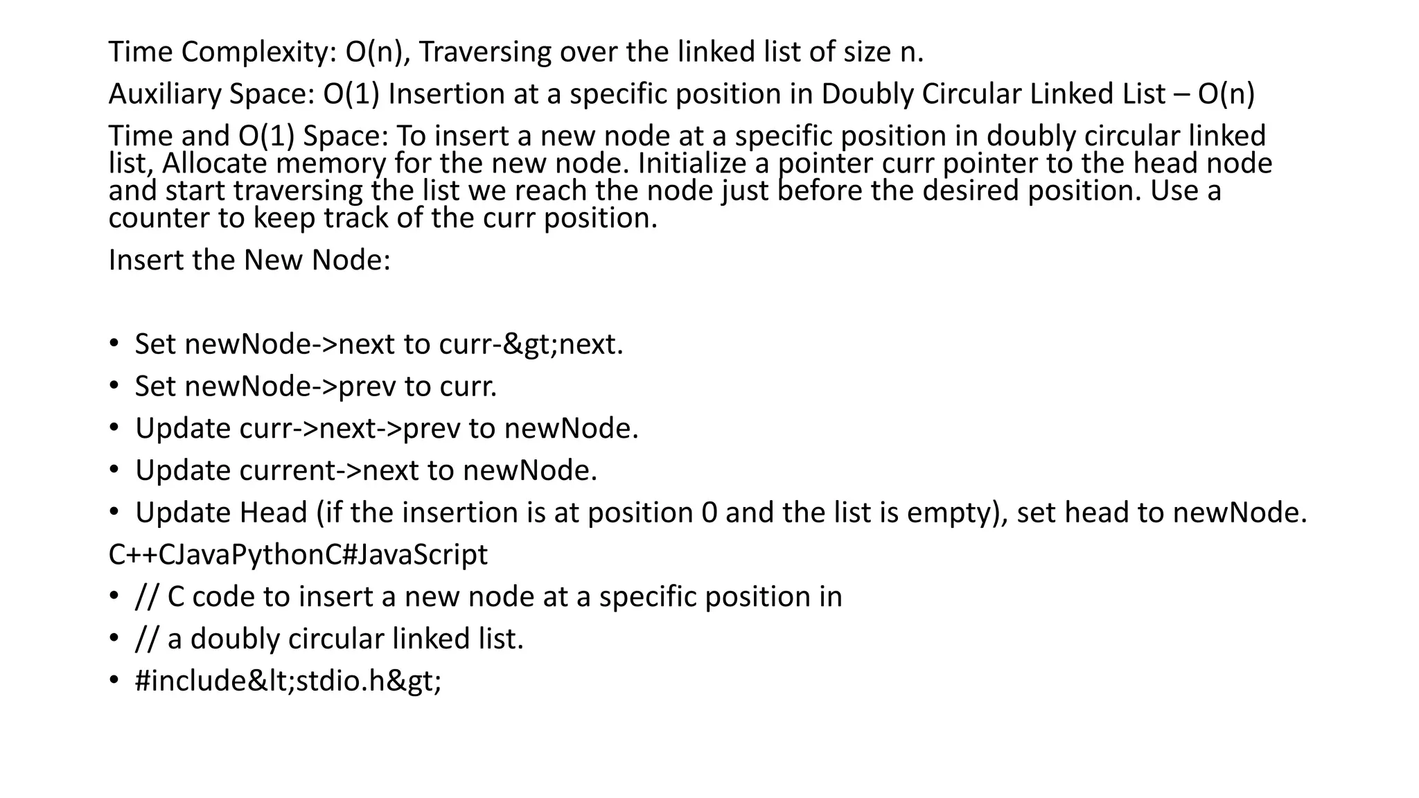 Time Complexity: O(n), Traversing over the linked list of size n.
Auxiliary Space: O(1) Insertion at a specific position in Doubly Circular Linked List – O(n)
Time and O(1) Space: To insert a new node at a specific position in doubly circular linked
list, Allocate memory for the new node. Initialize a pointer curr pointer to the head node
and start traversing the list we reach the node just before the desired position. Use a
counter to keep track of the curr position.
Insert the New Node:
• Set newNode->next to curr->next.
• Set newNode->prev to curr.
• Update curr->next->prev to newNode.
• Update current->next to newNode.
• Update Head (if the insertion is at position 0 and the list is empty), set head to newNode.
C++CJavaPythonC#JavaScript
• // C code to insert a new node at a specific position in
• // a doubly circular linked list.
• #include<stdio.h>
 