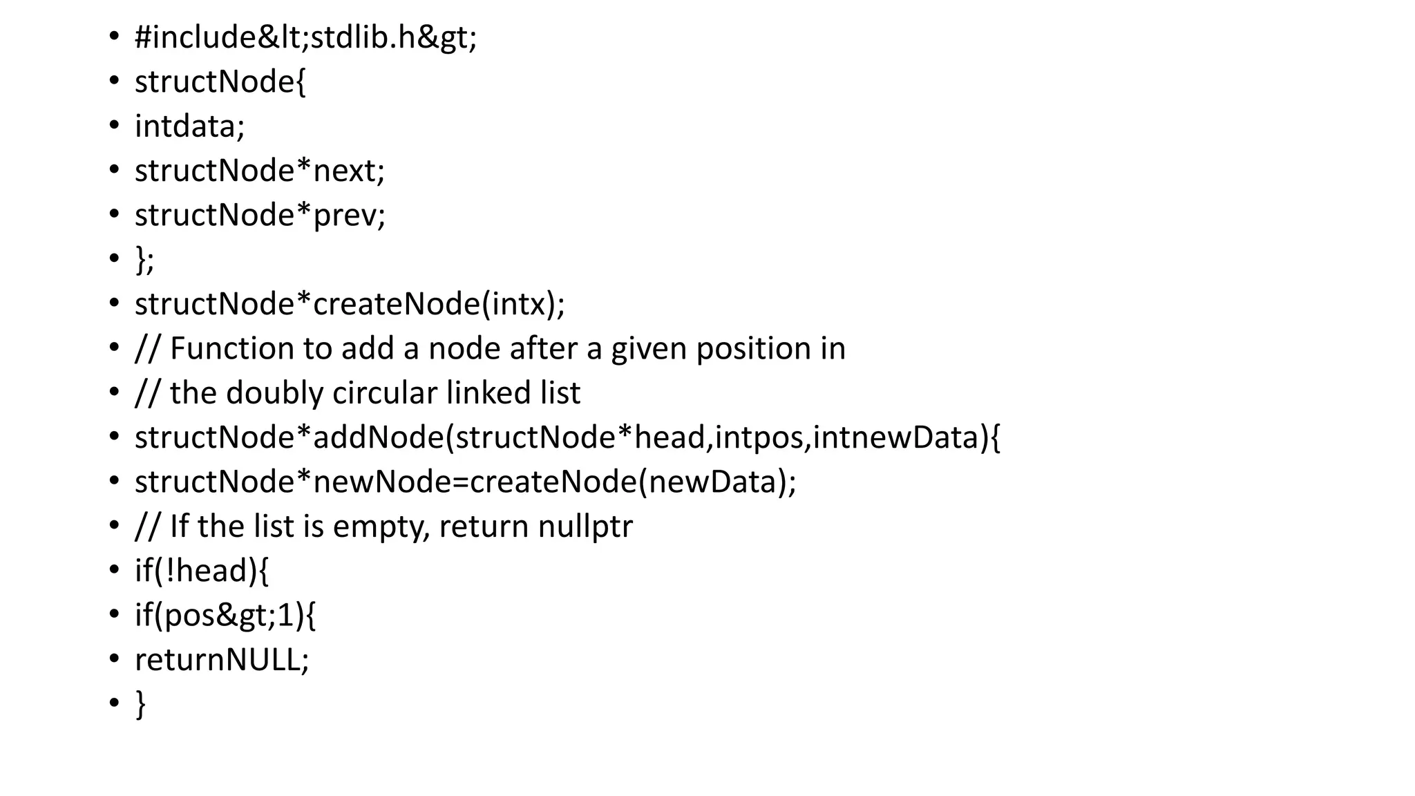 • #include<stdlib.h>
• structNode{
• intdata;
• structNode*next;
• structNode*prev;
• };
• structNode*createNode(intx);
• // Function to add a node after a given position in
• // the doubly circular linked list
• structNode*addNode(structNode*head,intpos,intnewData){
• structNode*newNode=createNode(newData);
• // If the list is empty, return nullptr
• if(!head){
• if(pos>1){
• returnNULL;
• }
 