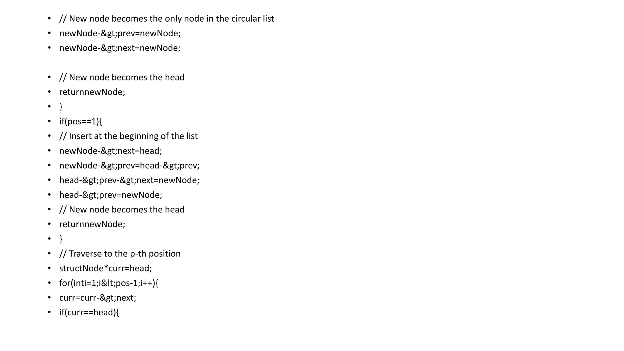 • // New node becomes the only node in the circular list
• newNode->prev=newNode;
• newNode->next=newNode;
• // New node becomes the head
• returnnewNode;
• }
• if(pos==1){
• // Insert at the beginning of the list
• newNode->next=head;
• newNode->prev=head->prev;
• head->prev->next=newNode;
• head->prev=newNode;
• // New node becomes the head
• returnnewNode;
• }
• // Traverse to the p-th position
• structNode*curr=head;
• for(inti=1;i<pos-1;i++){
• curr=curr->next;
• if(curr==head){
 