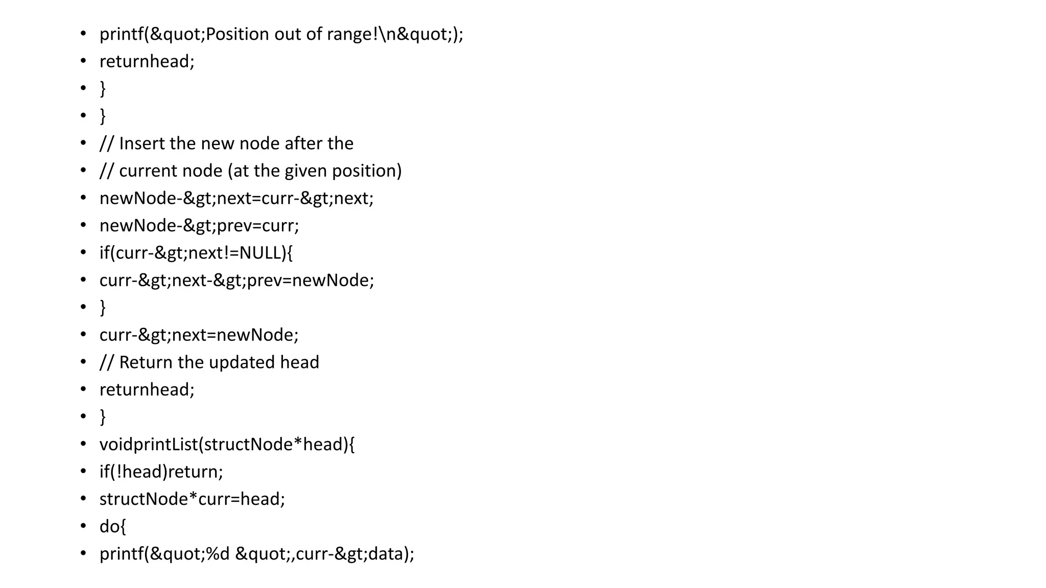 • printf("Position out of range!n");
• returnhead;
• }
• }
• // Insert the new node after the
• // current node (at the given position)
• newNode->next=curr->next;
• newNode->prev=curr;
• if(curr->next!=NULL){
• curr->next->prev=newNode;
• }
• curr->next=newNode;
• // Return the updated head
• returnhead;
• }
• voidprintList(structNode*head){
• if(!head)return;
• structNode*curr=head;
• do{
• printf("%d ",curr->data);
 