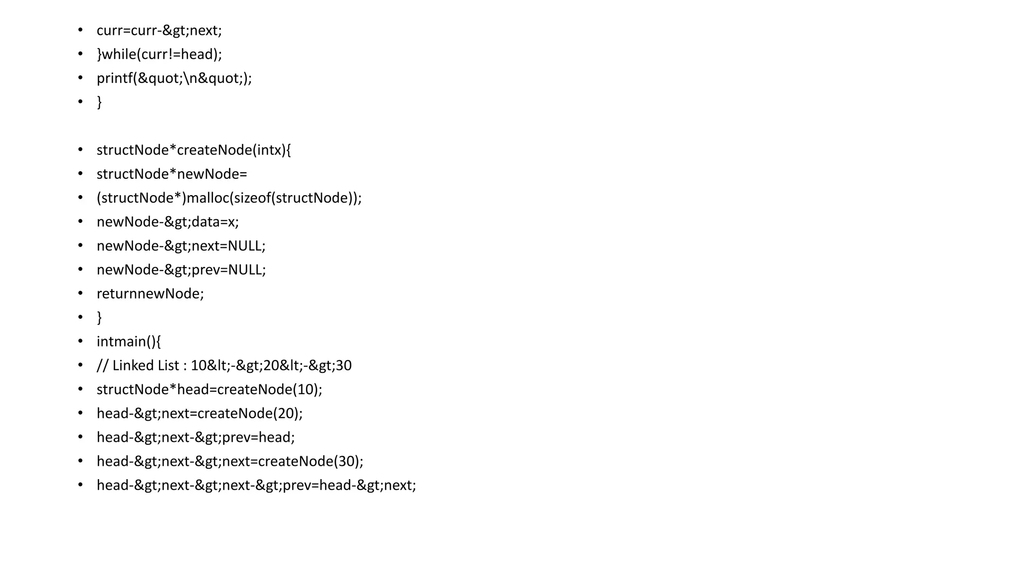 • curr=curr->next;
• }while(curr!=head);
• printf("n");
• }
• structNode*createNode(intx){
• structNode*newNode=
• (structNode*)malloc(sizeof(structNode));
• newNode->data=x;
• newNode->next=NULL;
• newNode->prev=NULL;
• returnnewNode;
• }
• intmain(){
• // Linked List : 10<->20<->30
• structNode*head=createNode(10);
• head->next=createNode(20);
• head->next->prev=head;
• head->next->next=createNode(30);
• head->next->next->prev=head->next;
 
