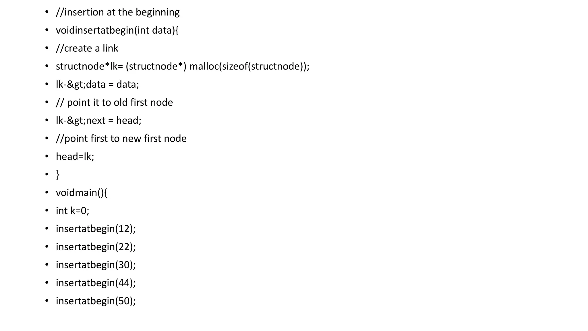 • //insertion at the beginning
• voidinsertatbegin(int data){
• //create a link
• structnode*lk= (structnode*) malloc(sizeof(structnode));
• lk->data = data;
• // point it to old first node
• lk->next = head;
• //point first to new first node
• head=lk;
• }
• voidmain(){
• int k=0;
• insertatbegin(12);
• insertatbegin(22);
• insertatbegin(30);
• insertatbegin(44);
• insertatbegin(50);
 