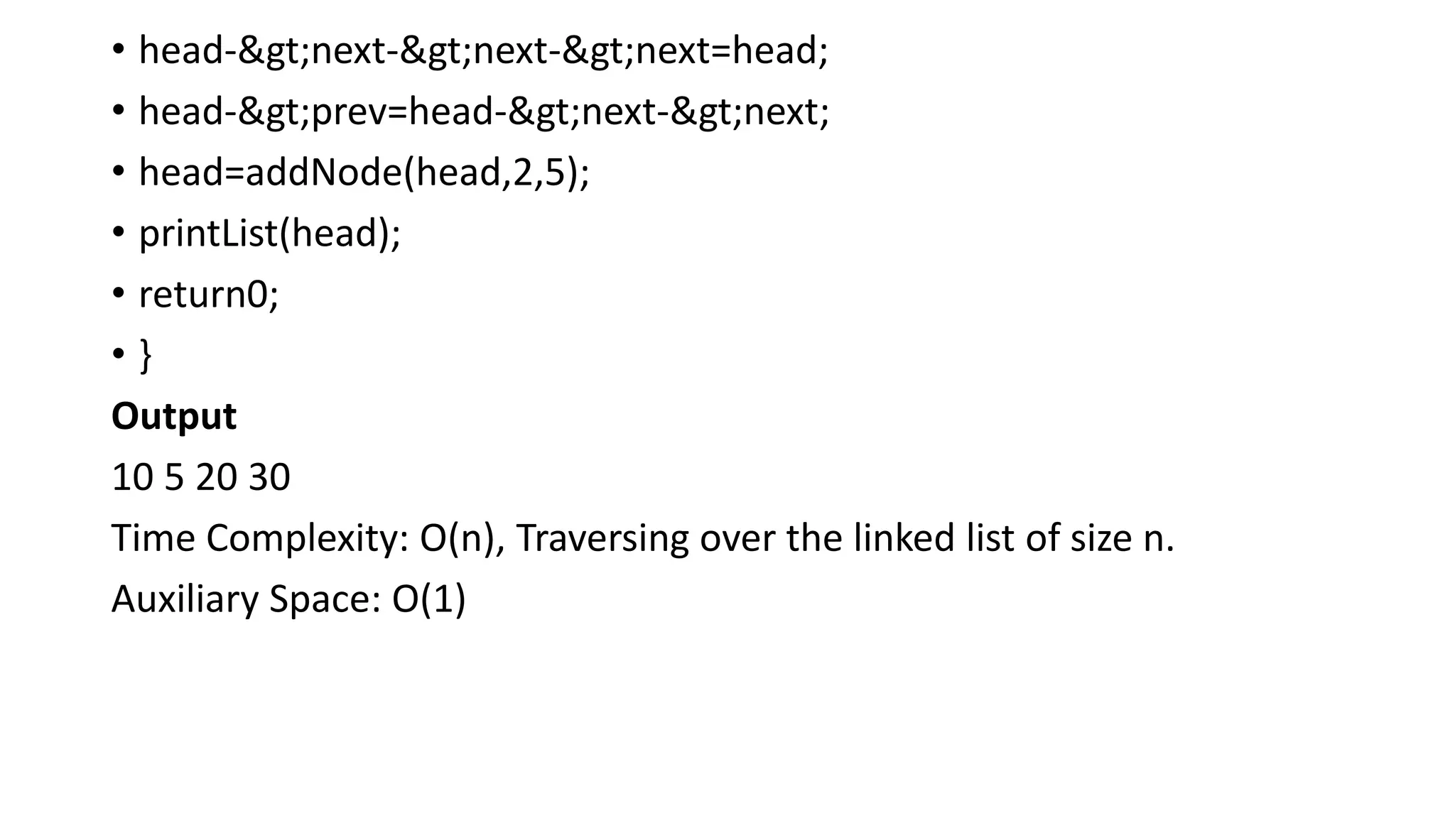 • head->next->next->next=head;
• head->prev=head->next->next;
• head=addNode(head,2,5);
• printList(head);
• return0;
• }
Output
10 5 20 30
Time Complexity: O(n), Traversing over the linked list of size n.
Auxiliary Space: O(1)
 