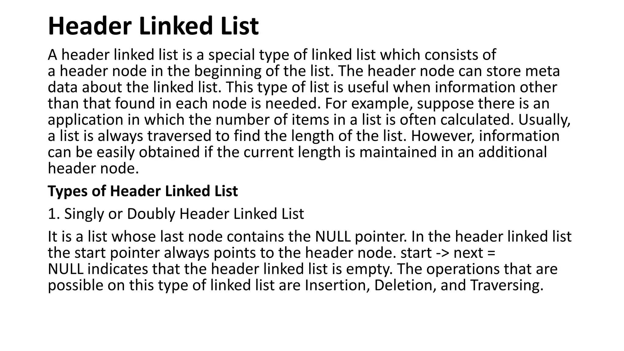 Header Linked List
A header linked list is a special type of linked list which consists of
a header node in the beginning of the list. The header node can store meta
data about the linked list. This type of list is useful when information other
than that found in each node is needed. For example, suppose there is an
application in which the number of items in a list is often calculated. Usually,
a list is always traversed to find the length of the list. However, information
can be easily obtained if the current length is maintained in an additional
header node.
Types of Header Linked List
1. Singly or Doubly Header Linked List
It is a list whose last node contains the NULL pointer. In the header linked list
the start pointer always points to the header node. start -> next =
NULL indicates that the header linked list is empty. The operations that are
possible on this type of linked list are Insertion, Deletion, and Traversing.
 