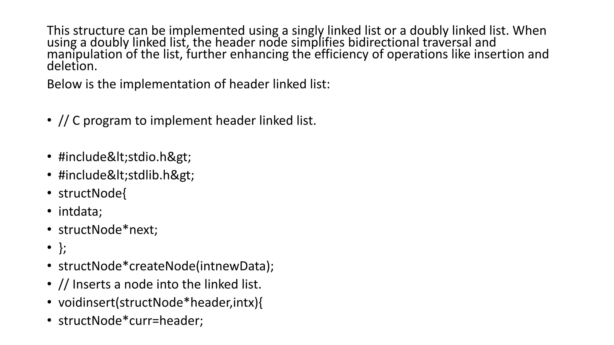 This structure can be implemented using a singly linked list or a doubly linked list. When
using a doubly linked list, the header node simplifies bidirectional traversal and
manipulation of the list, further enhancing the efficiency of operations like insertion and
deletion.
Below is the implementation of header linked list:
• // C program to implement header linked list.
• #include<stdio.h>
• #include<stdlib.h>
• structNode{
• intdata;
• structNode*next;
• };
• structNode*createNode(intnewData);
• // Inserts a node into the linked list.
• voidinsert(structNode*header,intx){
• structNode*curr=header;
 
