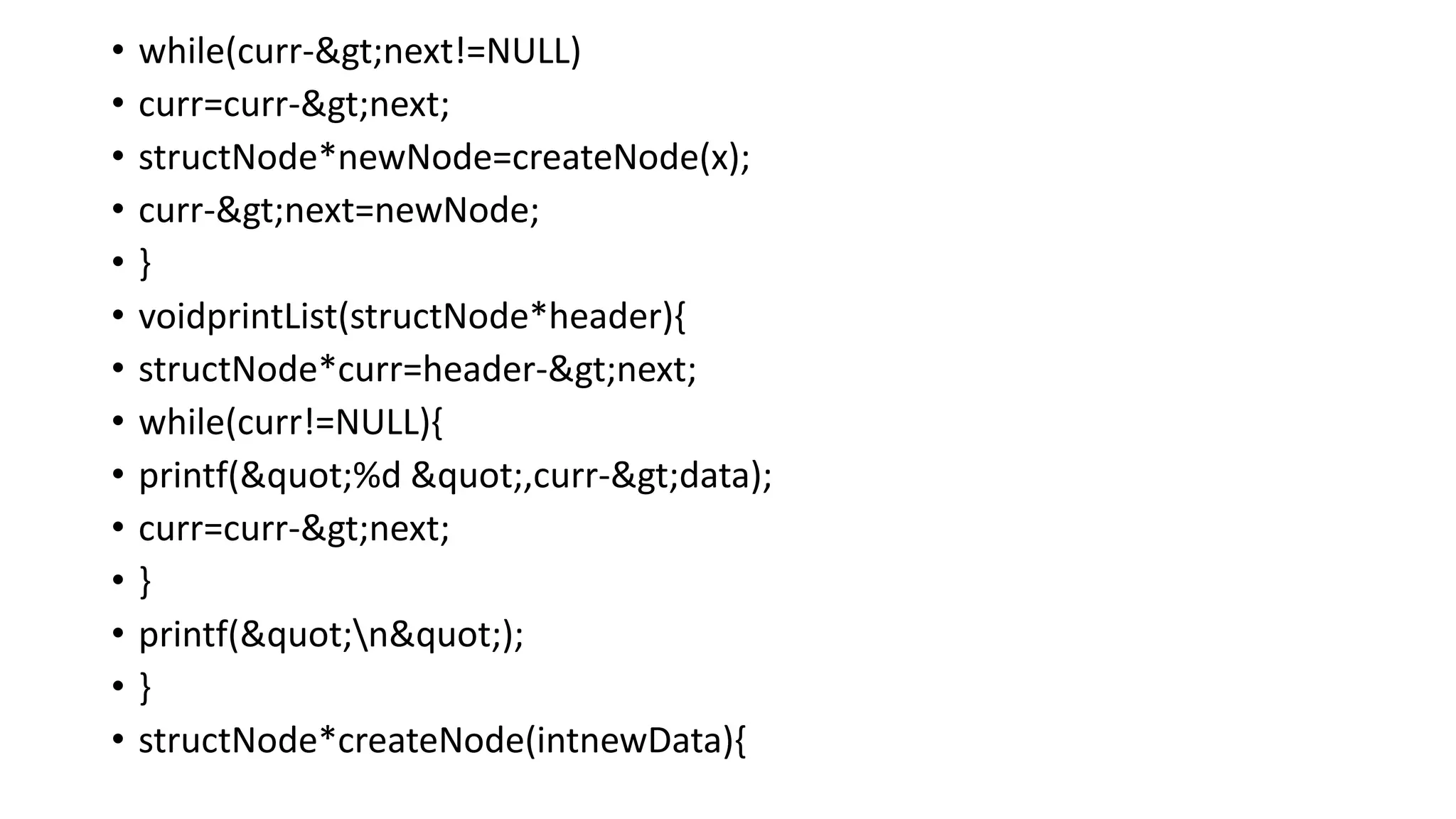 • while(curr->next!=NULL)
• curr=curr->next;
• structNode*newNode=createNode(x);
• curr->next=newNode;
• }
• voidprintList(structNode*header){
• structNode*curr=header->next;
• while(curr!=NULL){
• printf("%d ",curr->data);
• curr=curr->next;
• }
• printf("n");
• }
• structNode*createNode(intnewData){
 