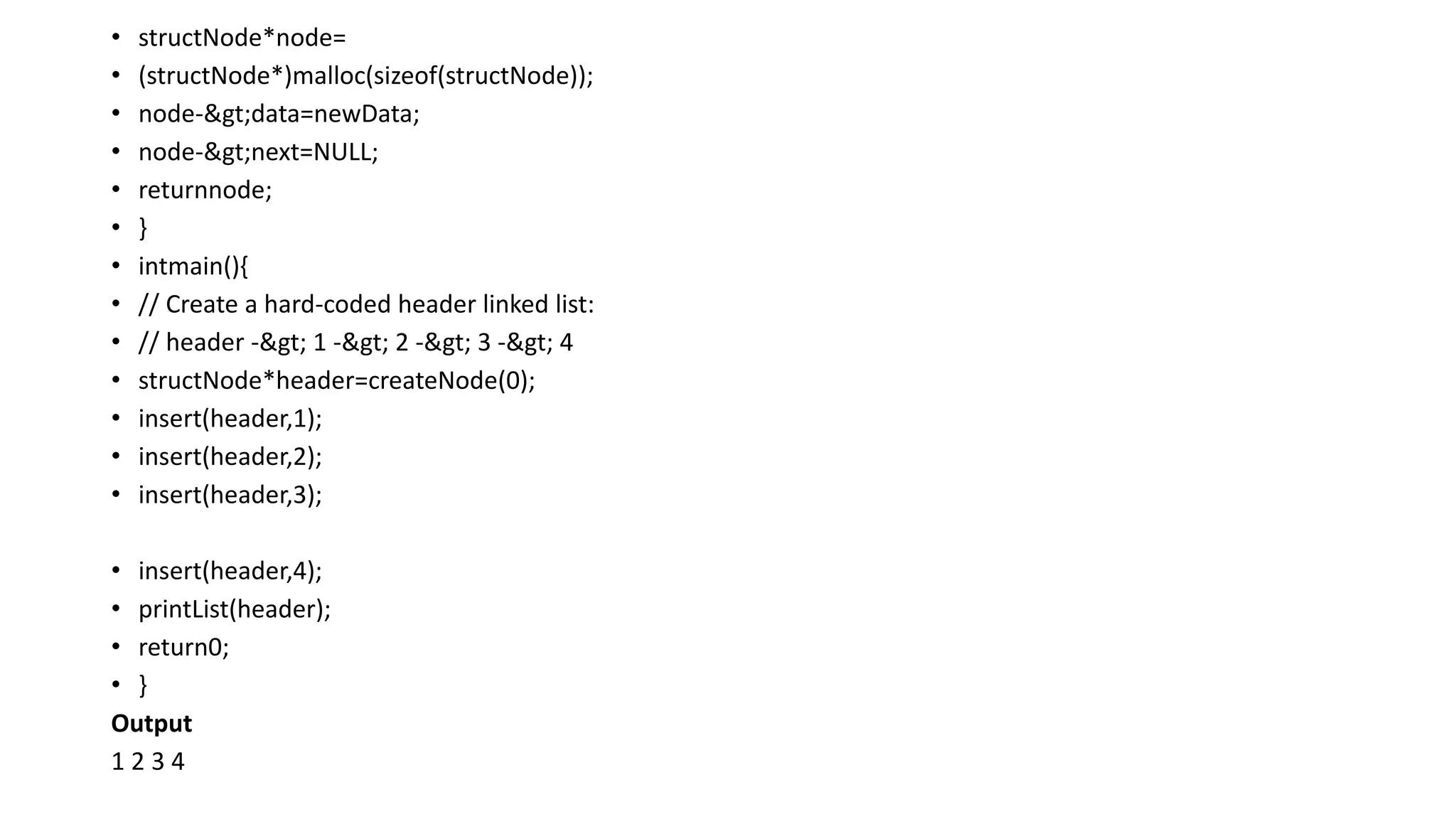 • structNode*node=
• (structNode*)malloc(sizeof(structNode));
• node->data=newData;
• node->next=NULL;
• returnnode;
• }
• intmain(){
• // Create a hard-coded header linked list:
• // header -> 1 -> 2 -> 3 -> 4
• structNode*header=createNode(0);
• insert(header,1);
• insert(header,2);
• insert(header,3);
• insert(header,4);
• printList(header);
• return0;
• }
Output
1 2 3 4
 