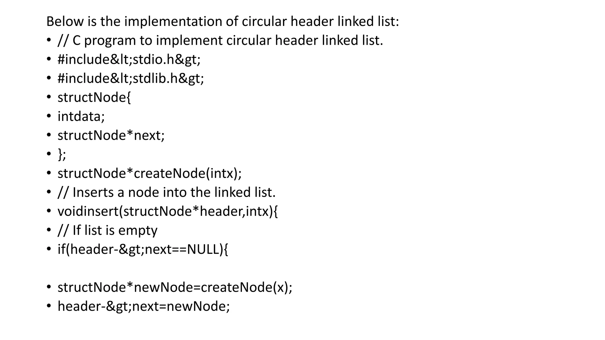 Below is the implementation of circular header linked list:
• // C program to implement circular header linked list.
• #include<stdio.h>
• #include<stdlib.h>
• structNode{
• intdata;
• structNode*next;
• };
• structNode*createNode(intx);
• // Inserts a node into the linked list.
• voidinsert(structNode*header,intx){
• // If list is empty
• if(header->next==NULL){
• structNode*newNode=createNode(x);
• header->next=newNode;
 