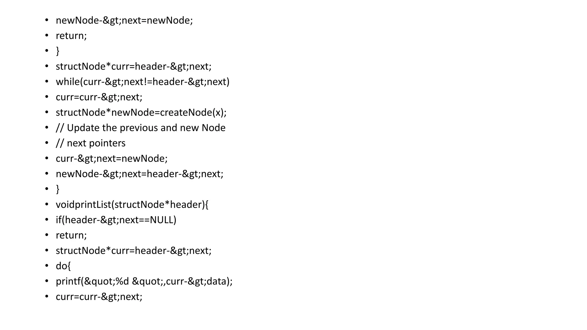 • newNode->next=newNode;
• return;
• }
• structNode*curr=header->next;
• while(curr->next!=header->next)
• curr=curr->next;
• structNode*newNode=createNode(x);
• // Update the previous and new Node
• // next pointers
• curr->next=newNode;
• newNode->next=header->next;
• }
• voidprintList(structNode*header){
• if(header->next==NULL)
• return;
• structNode*curr=header->next;
• do{
• printf("%d ",curr->data);
• curr=curr->next;
 