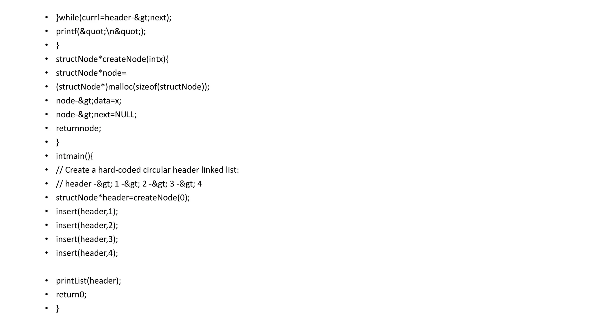 • }while(curr!=header->next);
• printf("n");
• }
• structNode*createNode(intx){
• structNode*node=
• (structNode*)malloc(sizeof(structNode));
• node->data=x;
• node->next=NULL;
• returnnode;
• }
• intmain(){
• // Create a hard-coded circular header linked list:
• // header -> 1 -> 2 -> 3 -> 4
• structNode*header=createNode(0);
• insert(header,1);
• insert(header,2);
• insert(header,3);
• insert(header,4);
• printList(header);
• return0;
• }
 