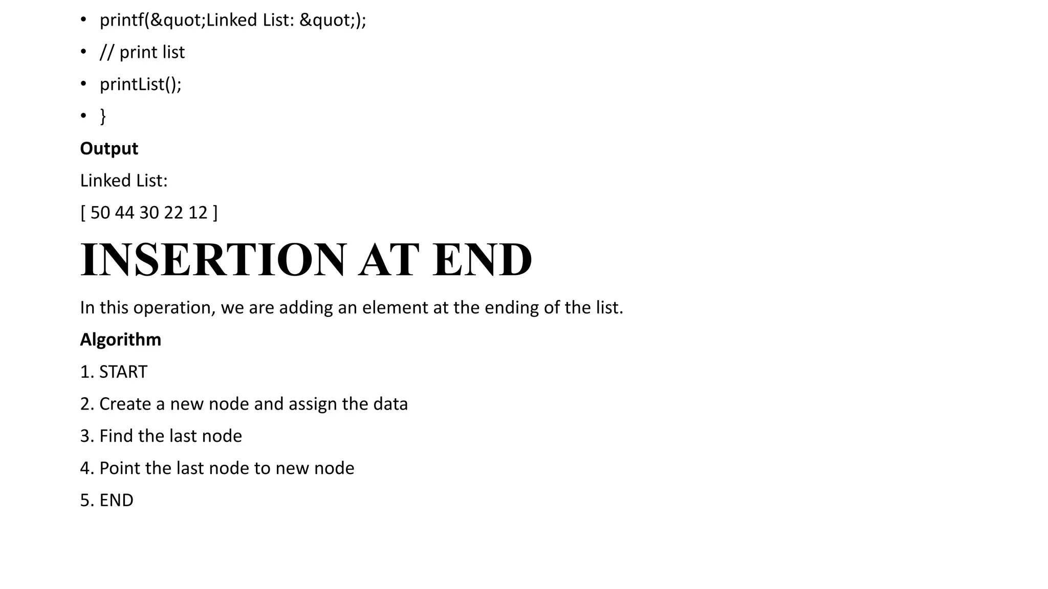 • printf("Linked List: ");
• // print list
• printList();
• }
Output
Linked List:
[ 50 44 30 22 12 ]
INSERTION AT END
In this operation, we are adding an element at the ending of the list.
Algorithm
1. START
2. Create a new node and assign the data
3. Find the last node
4. Point the last node to new node
5. END
 