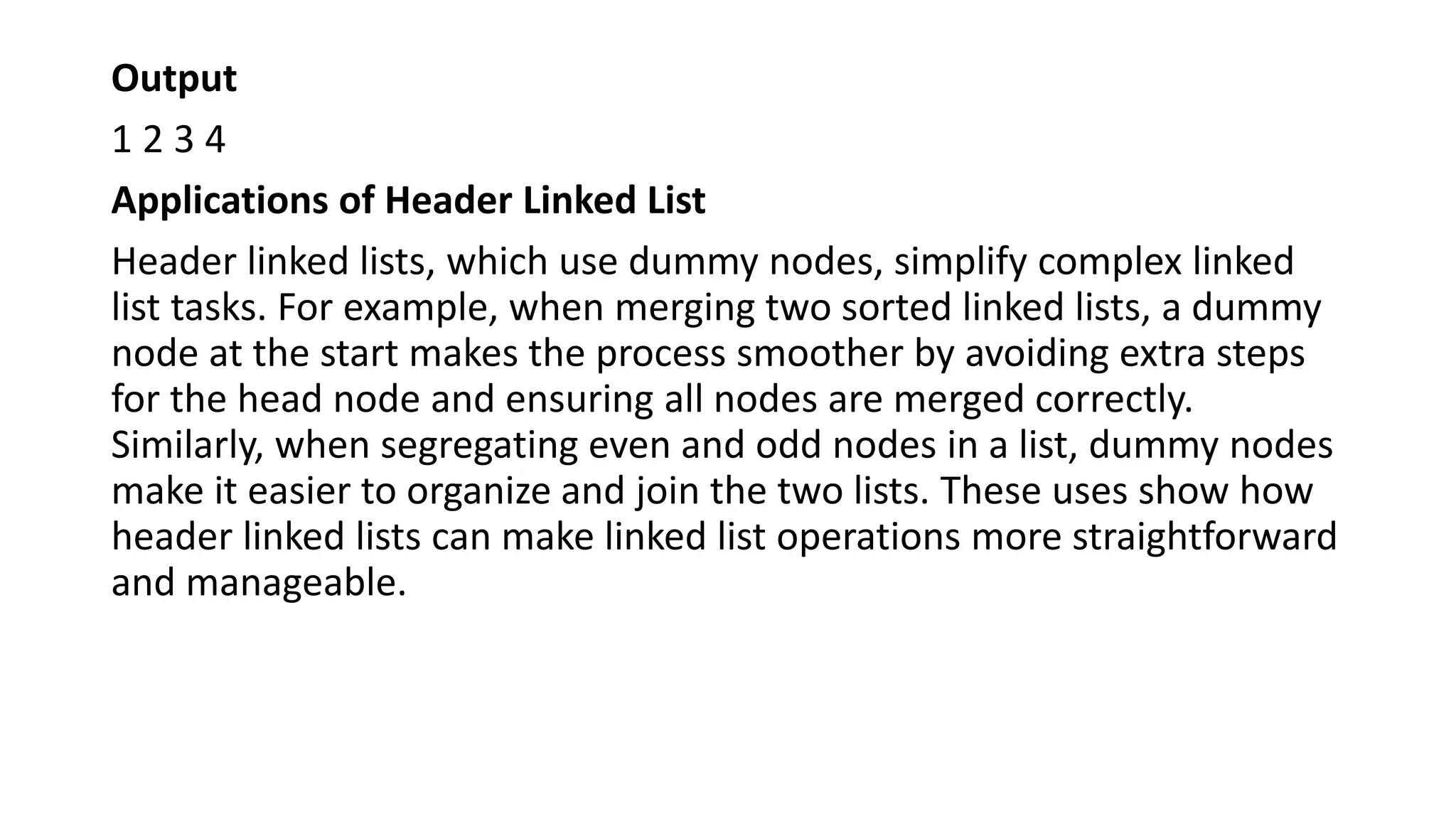 Output
1 2 3 4
Applications of Header Linked List
Header linked lists, which use dummy nodes, simplify complex linked
list tasks. For example, when merging two sorted linked lists, a dummy
node at the start makes the process smoother by avoiding extra steps
for the head node and ensuring all nodes are merged correctly.
Similarly, when segregating even and odd nodes in a list, dummy nodes
make it easier to organize and join the two lists. These uses show how
header linked lists can make linked list operations more straightforward
and manageable.
 