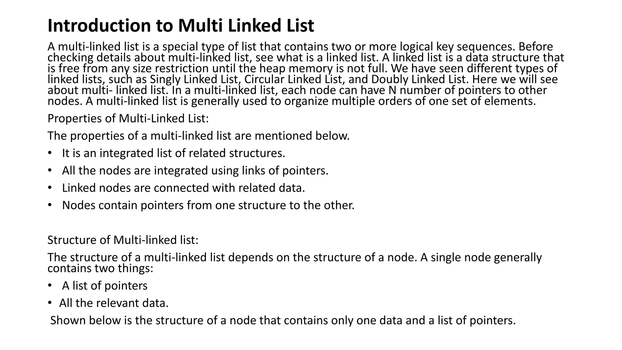 Introduction to Multi Linked List
A multi-linked list is a special type of list that contains two or more logical key sequences. Before
checking details about multi-linked list, see what is a linked list. A linked list is a data structure that
is free from any size restriction until the heap memory is not full. We have seen different types of
linked lists, such as Singly Linked List, Circular Linked List, and Doubly Linked List. Here we will see
about multi- linked list. In a multi-linked list, each node can have N number of pointers to other
nodes. A multi-linked list is generally used to organize multiple orders of one set of elements.
Properties of Multi-Linked List:
The properties of a multi-linked list are mentioned below.
• It is an integrated list of related structures.
• All the nodes are integrated using links of pointers.
• Linked nodes are connected with related data.
• Nodes contain pointers from one structure to the other.
Structure of Multi-linked list:
The structure of a multi-linked list depends on the structure of a node. A single node generally
contains two things:
• A list of pointers
• All the relevant data.
Shown below is the structure of a node that contains only one data and a list of pointers.
 