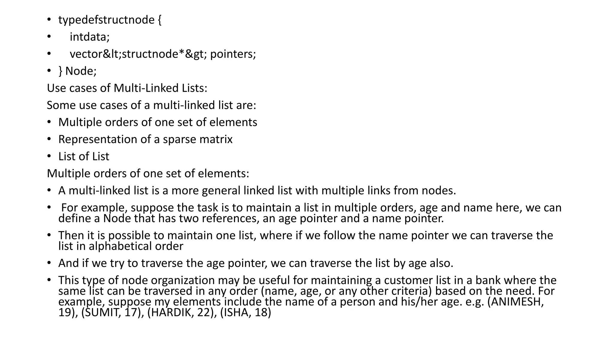 • typedefstructnode {
• intdata;
• vector<structnode*> pointers;
• } Node;
Use cases of Multi-Linked Lists:
Some use cases of a multi-linked list are:
• Multiple orders of one set of elements
• Representation of a sparse matrix
• List of List
Multiple orders of one set of elements:
• A multi-linked list is a more general linked list with multiple links from nodes.
• For example, suppose the task is to maintain a list in multiple orders, age and name here, we can
define a Node that has two references, an age pointer and a name pointer.
• Then it is possible to maintain one list, where if we follow the name pointer we can traverse the
list in alphabetical order
• And if we try to traverse the age pointer, we can traverse the list by age also.
• This type of node organization may be useful for maintaining a customer list in a bank where the
same list can be traversed in any order (name, age, or any other criteria) based on the need. For
example, suppose my elements include the name of a person and his/her age. e.g. (ANIMESH,
19), (SUMIT, 17), (HARDIK, 22), (ISHA, 18)
 