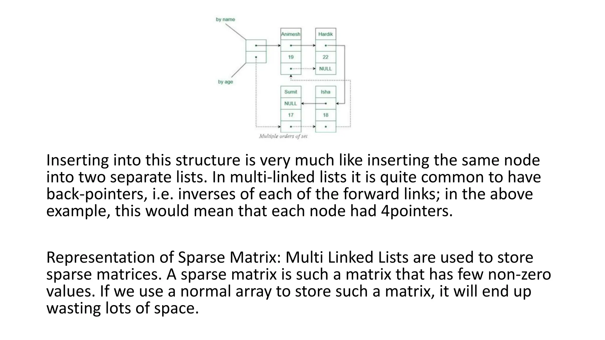 Inserting into this structure is very much like inserting the same node
into two separate lists. In multi-linked lists it is quite common to have
back-pointers, i.e. inverses of each of the forward links; in the above
example, this would mean that each node had 4pointers.
Representation of Sparse Matrix: Multi Linked Lists are used to store
sparse matrices. A sparse matrix is such a matrix that has few non-zero
values. If we use a normal array to store such a matrix, it will end up
wasting lots of space.
 