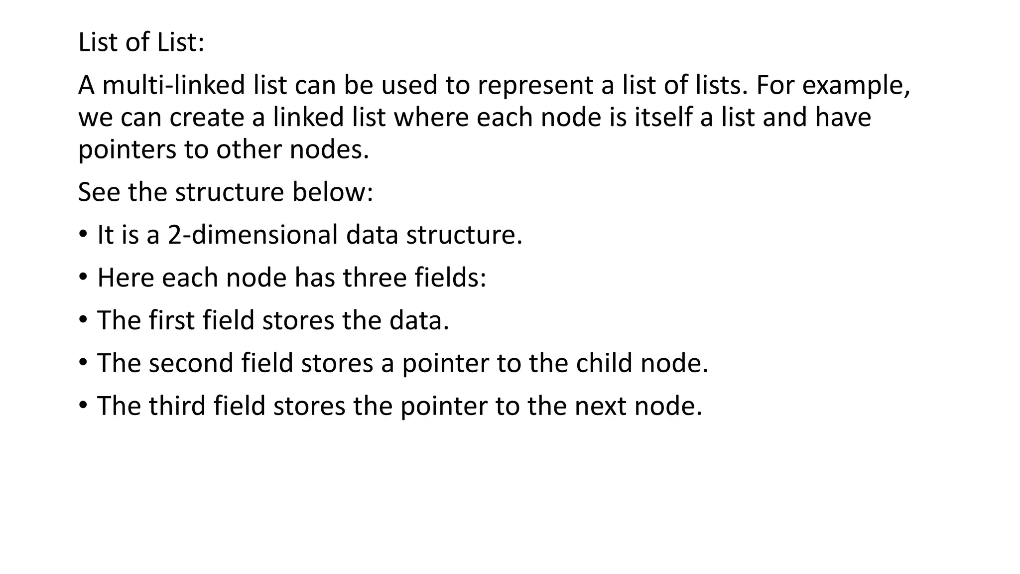 List of List:
A multi-linked list can be used to represent a list of lists. For example,
we can create a linked list where each node is itself a list and have
pointers to other nodes.
See the structure below:
• It is a 2-dimensional data structure.
• Here each node has three fields:
• The first field stores the data.
• The second field stores a pointer to the child node.
• The third field stores the pointer to the next node.
 