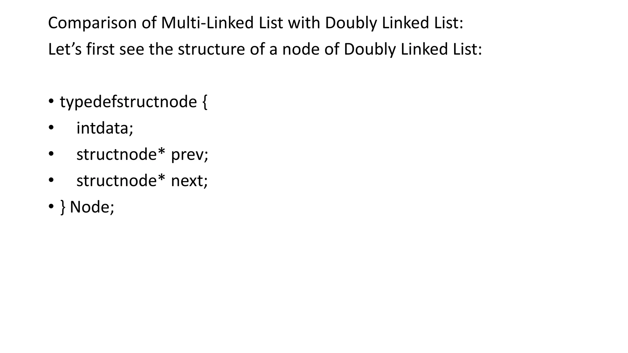 Comparison of Multi-Linked List with Doubly Linked List:
Let’s first see the structure of a node of Doubly Linked List:
• typedefstructnode {
• intdata;
• structnode* prev;
• structnode* next;
• } Node;
 