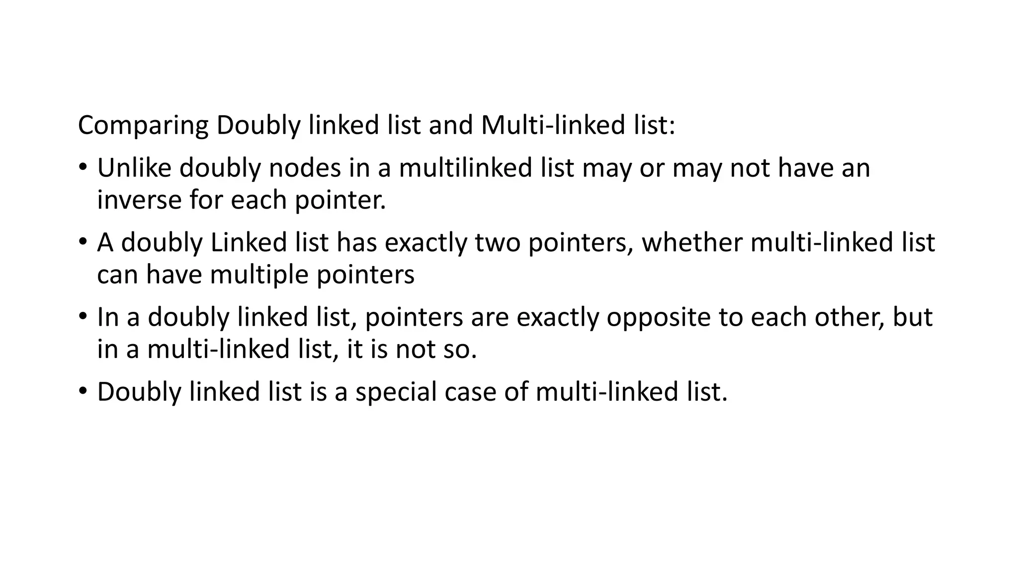 Comparing Doubly linked list and Multi-linked list:
• Unlike doubly nodes in a multilinked list may or may not have an
inverse for each pointer.
• A doubly Linked list has exactly two pointers, whether multi-linked list
can have multiple pointers
• In a doubly linked list, pointers are exactly opposite to each other, but
in a multi-linked list, it is not so.
• Doubly linked list is a special case of multi-linked list.
 