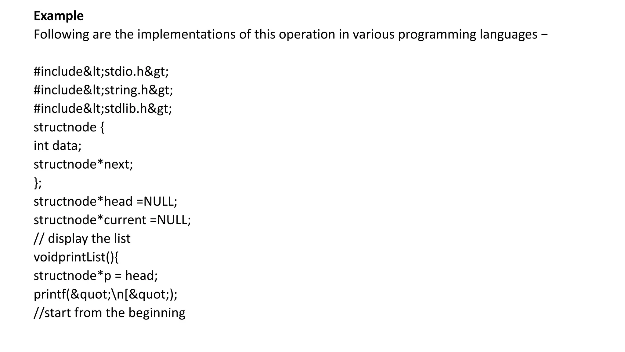 Example
Following are the implementations of this operation in various programming languages −
#include<stdio.h>
#include<string.h>
#include<stdlib.h>
structnode {
int data;
structnode*next;
};
structnode*head =NULL;
structnode*current =NULL;
// display the list
voidprintList(){
structnode*p = head;
printf("n[");
//start from the beginning
 