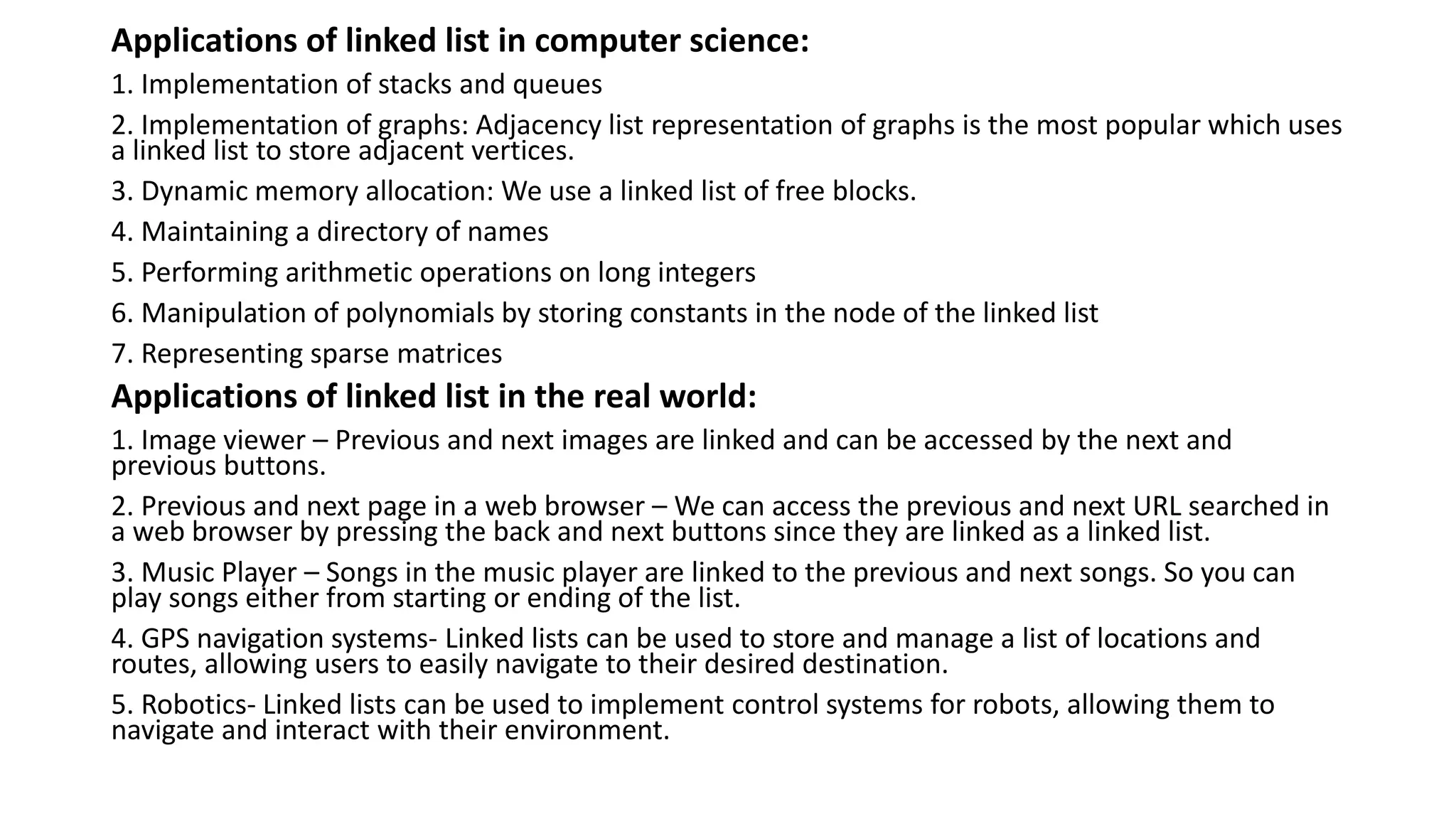 Applications of linked list in computer science:
1. Implementation of stacks and queues
2. Implementation of graphs: Adjacency list representation of graphs is the most popular which uses
a linked list to store adjacent vertices.
3. Dynamic memory allocation: We use a linked list of free blocks.
4. Maintaining a directory of names
5. Performing arithmetic operations on long integers
6. Manipulation of polynomials by storing constants in the node of the linked list
7. Representing sparse matrices
Applications of linked list in the real world:
1. Image viewer – Previous and next images are linked and can be accessed by the next and
previous buttons.
2. Previous and next page in a web browser – We can access the previous and next URL searched in
a web browser by pressing the back and next buttons since they are linked as a linked list.
3. Music Player – Songs in the music player are linked to the previous and next songs. So you can
play songs either from starting or ending of the list.
4. GPS navigation systems- Linked lists can be used to store and manage a list of locations and
routes, allowing users to easily navigate to their desired destination.
5. Robotics- Linked lists can be used to implement control systems for robots, allowing them to
navigate and interact with their environment.
 